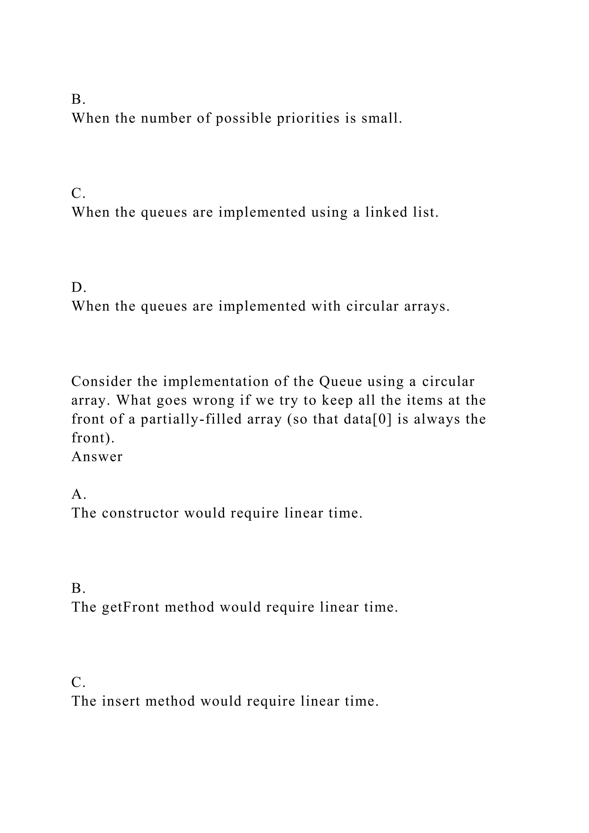 B.
When the number of possible priorities is small.
C.
When the queues are implemented using a linked list.
D.
When the queues are implemented with circular arrays.
Consider the implementation of the Queue using a circular
array. What goes wrong if we try to keep all the items at the
front of a partially-filled array (so that data[0] is always the
front).
Answer
A.
The constructor would require linear time.
B.
The getFront method would require linear time.
C.
The insert method would require linear time.
 