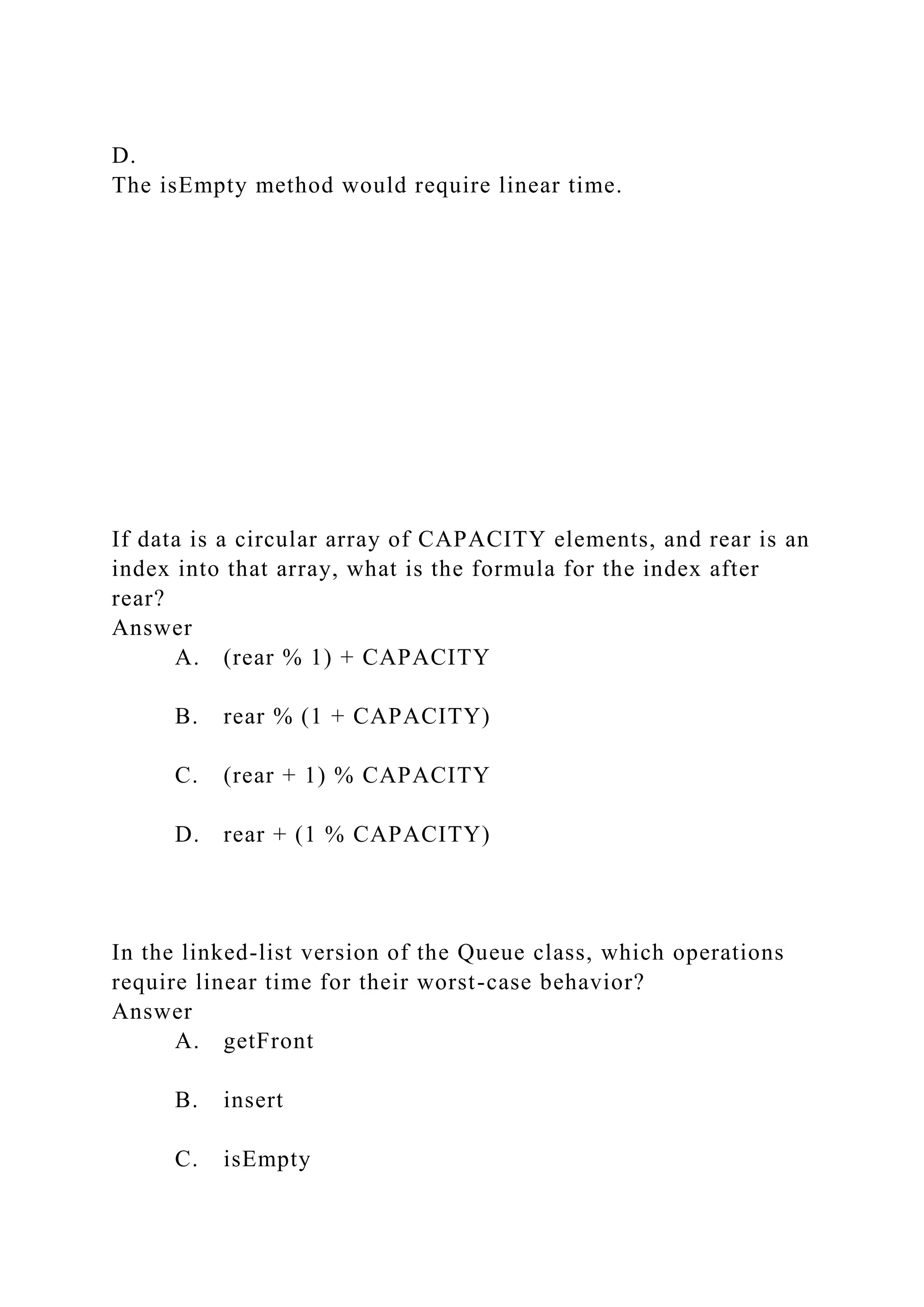 D.
The isEmpty method would require linear time.
If data is a circular array of CAPACITY elements, and rear is an
index into that array, what is the formula for the index after
rear?
Answer
A. (rear % 1) + CAPACITY
B. rear % (1 + CAPACITY)
C. (rear + 1) % CAPACITY
D. rear + (1 % CAPACITY)
In the linked-list version of the Queue class, which operations
require linear time for their worst-case behavior?
Answer
A. getFront
B. insert
C. isEmpty
 