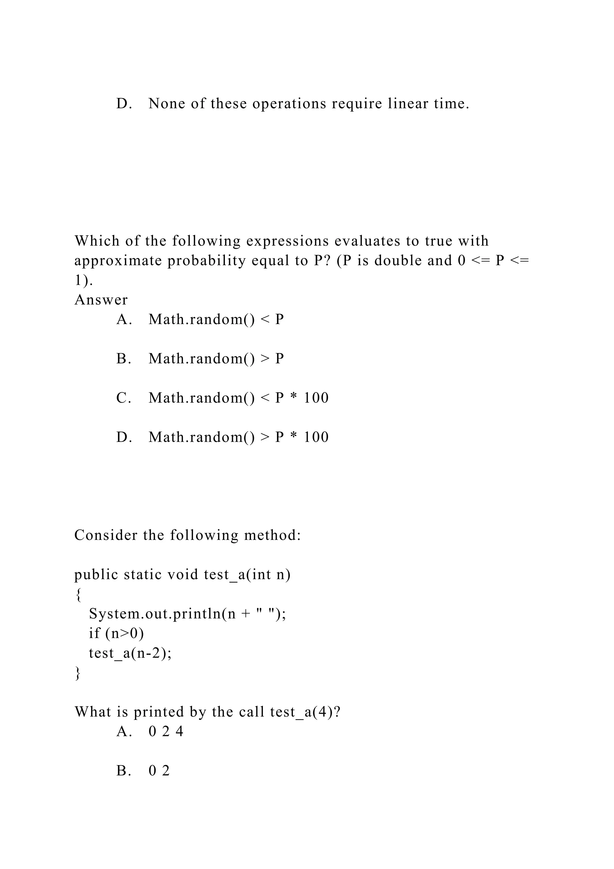 D. None of these operations require linear time.
Which of the following expressions evaluates to true with
approximate probability equal to P? (P is double and 0 <= P <=
1).
Answer
A. Math.random() < P
B. Math.random() > P
C. Math.random() < P * 100
D. Math.random() > P * 100
Consider the following method:
public static void test_a(int n)
{
System.out.println(n + " ");
if (n>0)
test_a(n-2);
}
What is printed by the call test_a(4)?
A. 0 2 4
B. 0 2
 