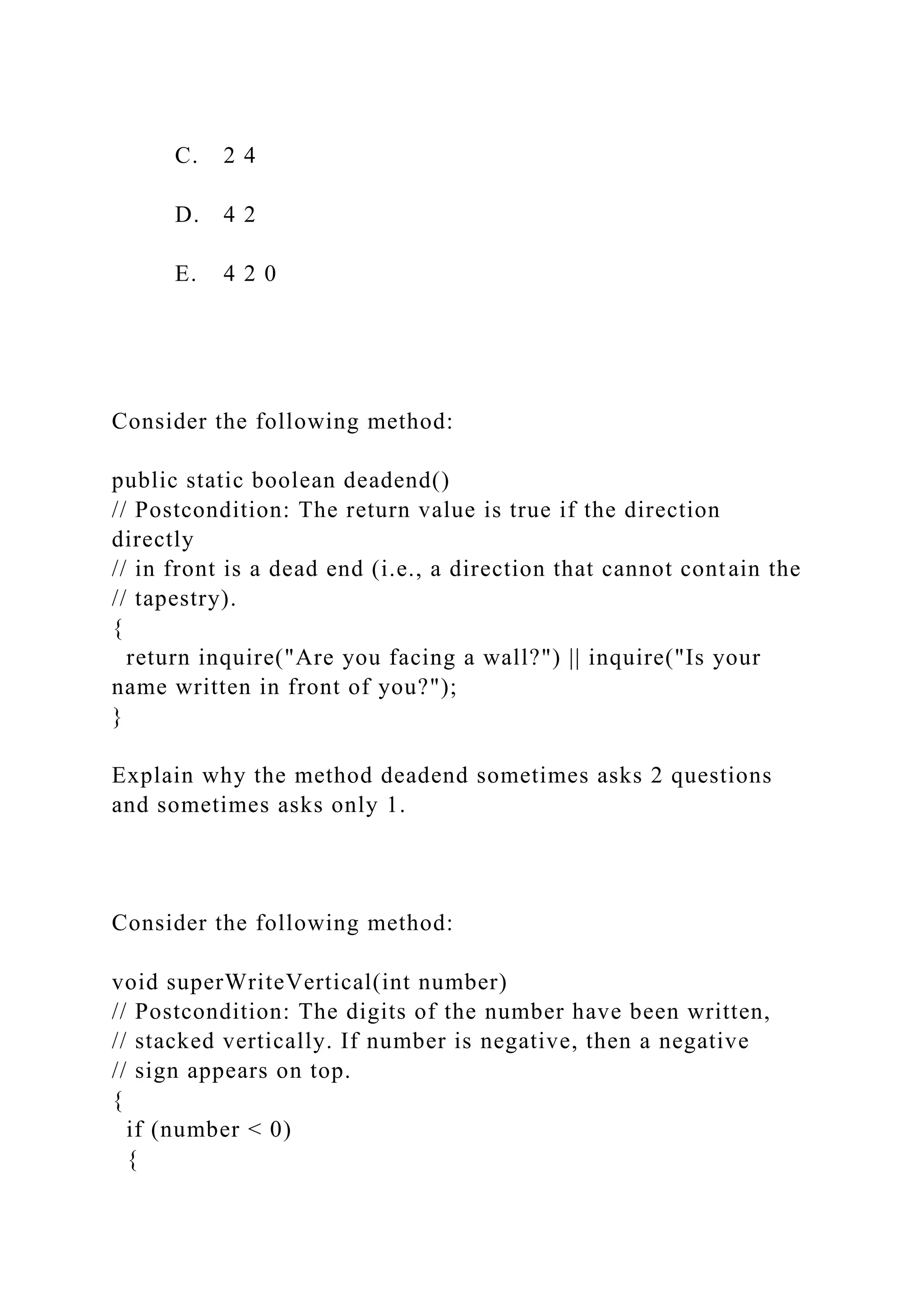 C. 2 4
D. 4 2
E. 4 2 0
Consider the following method:
public static boolean deadend()
// Postcondition: The return value is true if the direction
directly
// in front is a dead end (i.e., a direction that cannot contain the
// tapestry).
{
return inquire("Are you facing a wall?") || inquire("Is your
name written in front of you?");
}
Explain why the method deadend sometimes asks 2 questions
and sometimes asks only 1.
Consider the following method:
void superWriteVertical(int number)
// Postcondition: The digits of the number have been written,
// stacked vertically. If number is negative, then a negative
// sign appears on top.
{
if (number < 0)
{
 