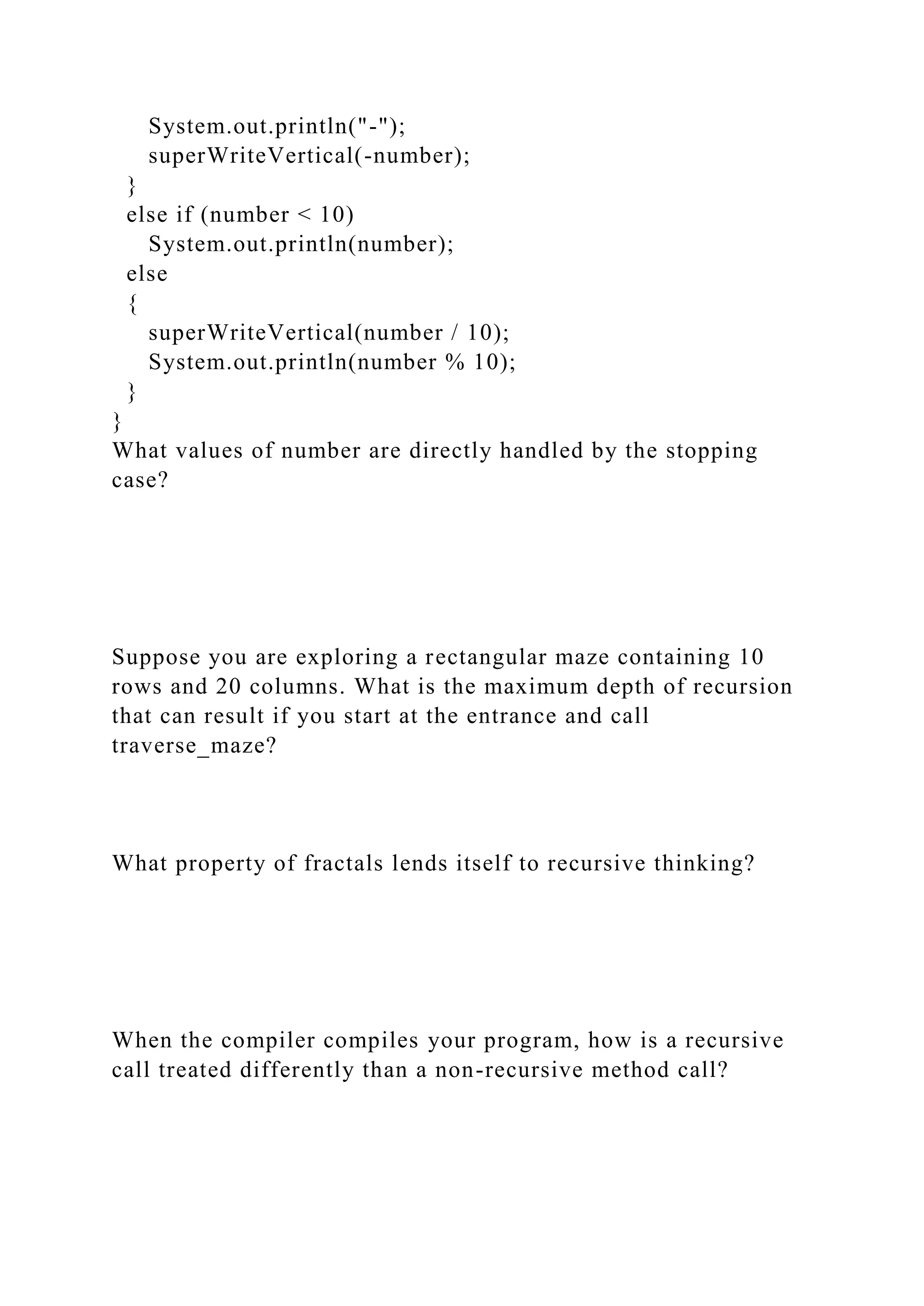 System.out.println("-");
superWriteVertical(-number);
}
else if (number < 10)
System.out.println(number);
else
{
superWriteVertical(number / 10);
System.out.println(number % 10);
}
}
What values of number are directly handled by the stopping
case?
Suppose you are exploring a rectangular maze containing 10
rows and 20 columns. What is the maximum depth of recursion
that can result if you start at the entrance and call
traverse_maze?
What property of fractals lends itself to recursive thinking?
When the compiler compiles your program, how is a recursive
call treated differently than a non-recursive method call?
 