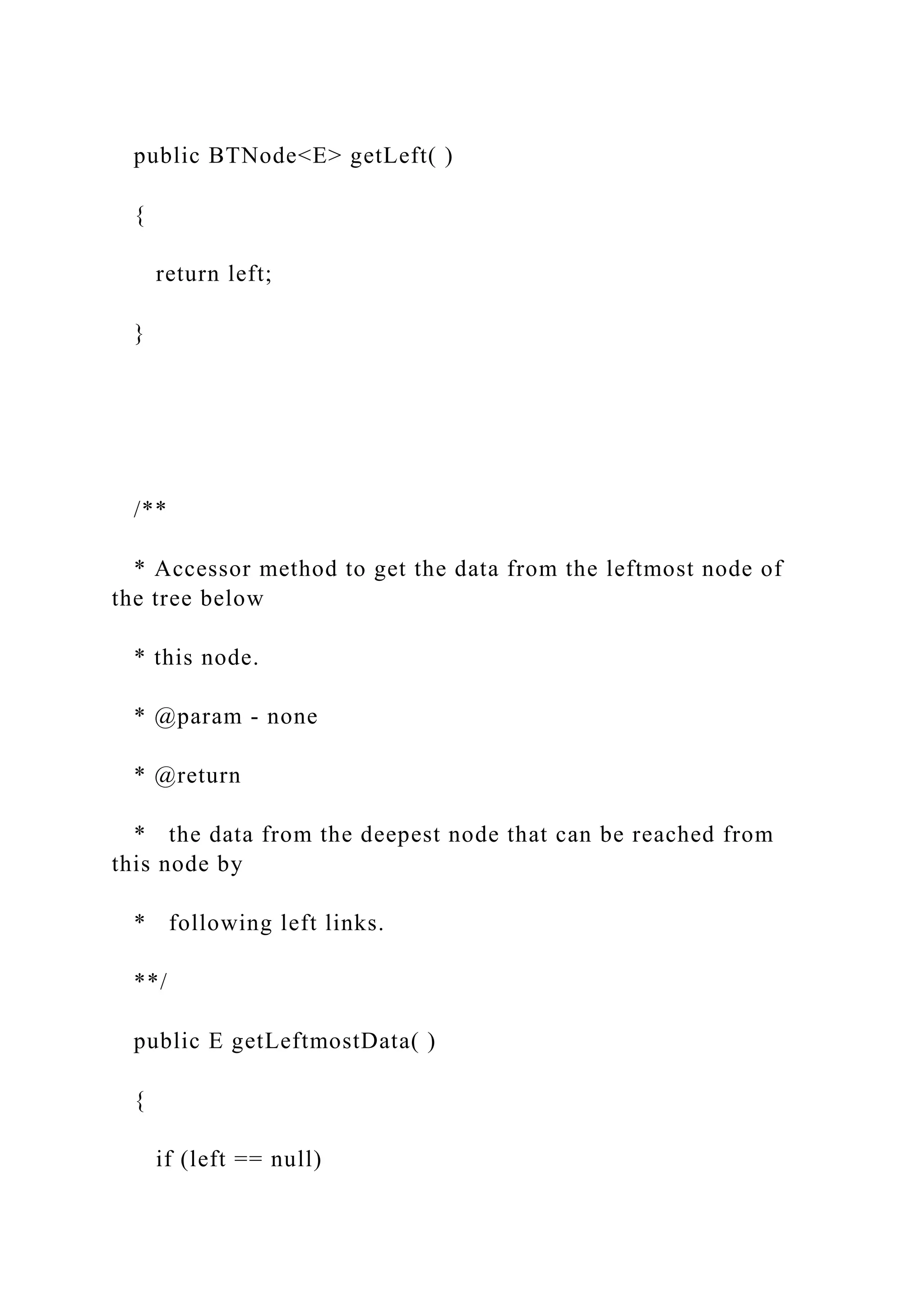 public BTNode<E> getLeft( )
{
return left;
}
/**
* Accessor method to get the data from the leftmost node of
the tree below
* this node.
* @param - none
* @return
* the data from the deepest node that can be reached from
this node by
* following left links.
**/
public E getLeftmostData( )
{
if (left == null)
 