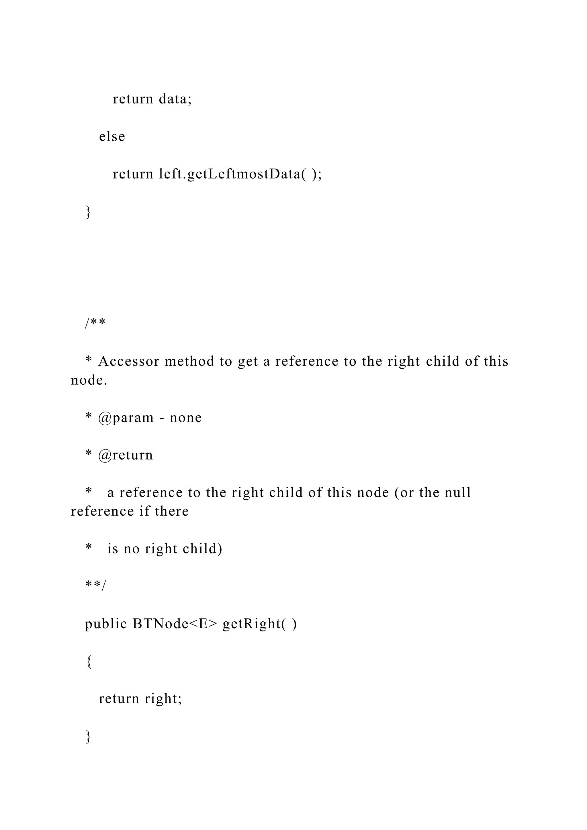 return data;
else
return left.getLeftmostData( );
}
/**
* Accessor method to get a reference to the right child of this
node.
* @param - none
* @return
* a reference to the right child of this node (or the null
reference if there
* is no right child)
**/
public BTNode<E> getRight( )
{
return right;
}
 