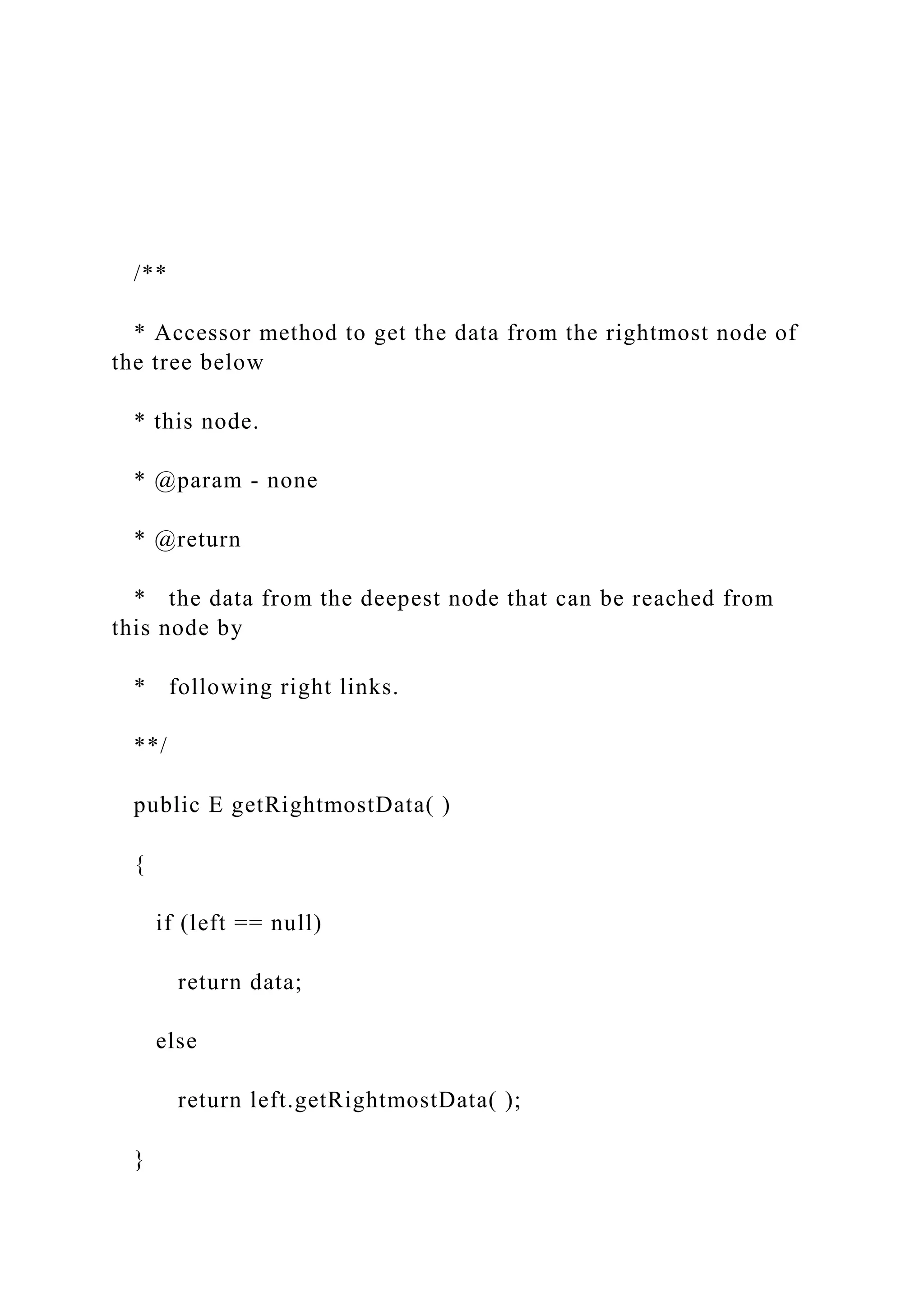 /**
* Accessor method to get the data from the rightmost node of
the tree below
* this node.
* @param - none
* @return
* the data from the deepest node that can be reached from
this node by
* following right links.
**/
public E getRightmostData( )
{
if (left == null)
return data;
else
return left.getRightmostData( );
}
 