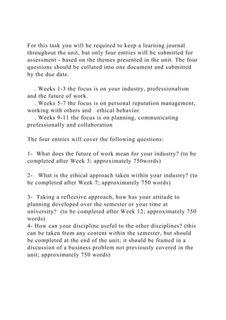 For this task you will be required to keep a learning journal
throughout the unit, but only four entries will be submitted for
assessment - based on the themes presented in the unit. The four
questions should be collated into one document and submitted
by the due date.
. Weeks 1-3 the focus is on your industry, professionalism
and the future of work.
. Weeks 5-7 the focus is on personal reputation management,
working with others and ethical behavior
. Weeks 9-11 the focus is on planning, communicating
professionally and collaboration
The four entries will cover the following questions:
1- What does the future of work mean for your industry? (to be
completed after Week 3; approximately 750words)
2- What is the ethical approach taken within your industry? (to
be completed after Week 7; approximately 750 words)
3- Taking a reflective approach, how has your attitude to
planning developed over the semester or your time at
university? (to be completed after Week 12; approximately 750
words)
4- How can your discipline useful to the other disciplines? (this
can be taken from any content within the semester, but should
be completed at the end of the unit; it should be framed in a
discussion of a business problem not previously covered in the
unit; approximately 750 words)
 
