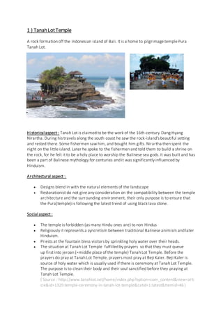 1 ) TanahLotTemple
A rock formation off the Indonesian island of Bali. It is a home to pilgrimage temple Pura
Tanah Lot.
Historical aspect : Tanah Lot is claimed to be the work of the 16th-century Dang Hyang
Nirartha. During his travels along the south coast he saw the rock-island's beautiful setting
and rested there. Some fishermen saw him, and bought him gifts. Nirartha then spent the
night on the little island. Later he spoke to the fishermen and told them to build a shrine on
the rock, for he felt it to be a holy place to worship the Balinese sea gods. It was built and has
been a part of Balinese mythology for centuries and it was significantly influenced by
Hinduism.
Architectural aspect :
 Designs blend in with the natural elements of the landscape
 Restorationist do not give any consideration on the compatibility between the temple
architecture and the surrounding environment, their only purpose is to ensure that
the Pura(temple) is following the latest trend of using black lava stone.
Social aspect :
 The temple is forbidden (as many Hindu ones are) to non Hindus
 Religiously it represents a syncretism between traditional Balinese animism and later
Hinduism.
 Priests at the fountain bless visitors by sprinkling holy water over their heads.
 The situation at Tanah Lot Temple fulfilled by prayers so that they must queue
up first into jeroan (=middle place of the temple) Tanah Lot Temple. Before the
prayers do pray at Tanah Lot Temple, prayers most pray at Beji Kaler. Beji Kaler is
source of holy water which is usually used if there is ceremony at Tanah Lot Temple.
The purpose is to clean their body and their soul sanctified before they praying at
Tanah Lot Temple.
( Source : http://www.tanahlot.net/home/index.php?option=com_content&view=arti
cle&id=1329:temple-ceremony-in-tanah-lot-temple&catid=1:latest&Itemid=46 )
 