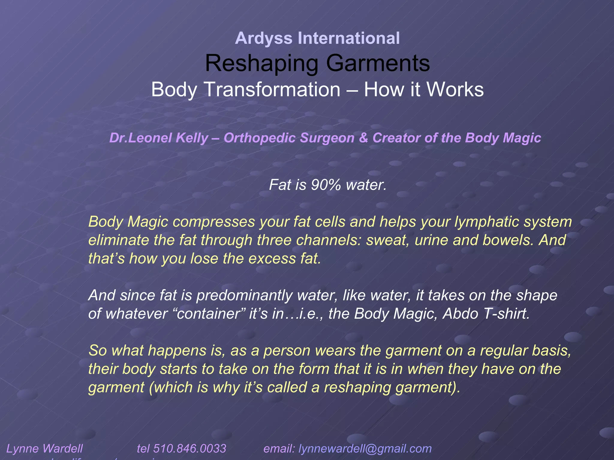 Fat is 90% water.  Body Magic compresses your fat cells and helps your lymphatic system eliminate the fat through three channels: sweat, urine and bowels. And that’s how you lose the excess fat.  And since fat is predominantly water, like water, it takes on the shape of whatever “container” it’s in…i.e., the Body Magic, Abdo T-shirt.  So what happens is, as a person wears the garment on a regular basis, their body starts to take on the form that it is in when they have on the garment (which is why it’s called a reshaping garment). Ardyss International Reshaping Garments Body Transformation – How it Works Lynne Wardell  tel 510.846.0033  email:  [email_address]   www.ardysslife.com/ezmoxie   Dr.Leonel Kelly – Orthopedic Surgeon & Creator of the Body Magic 