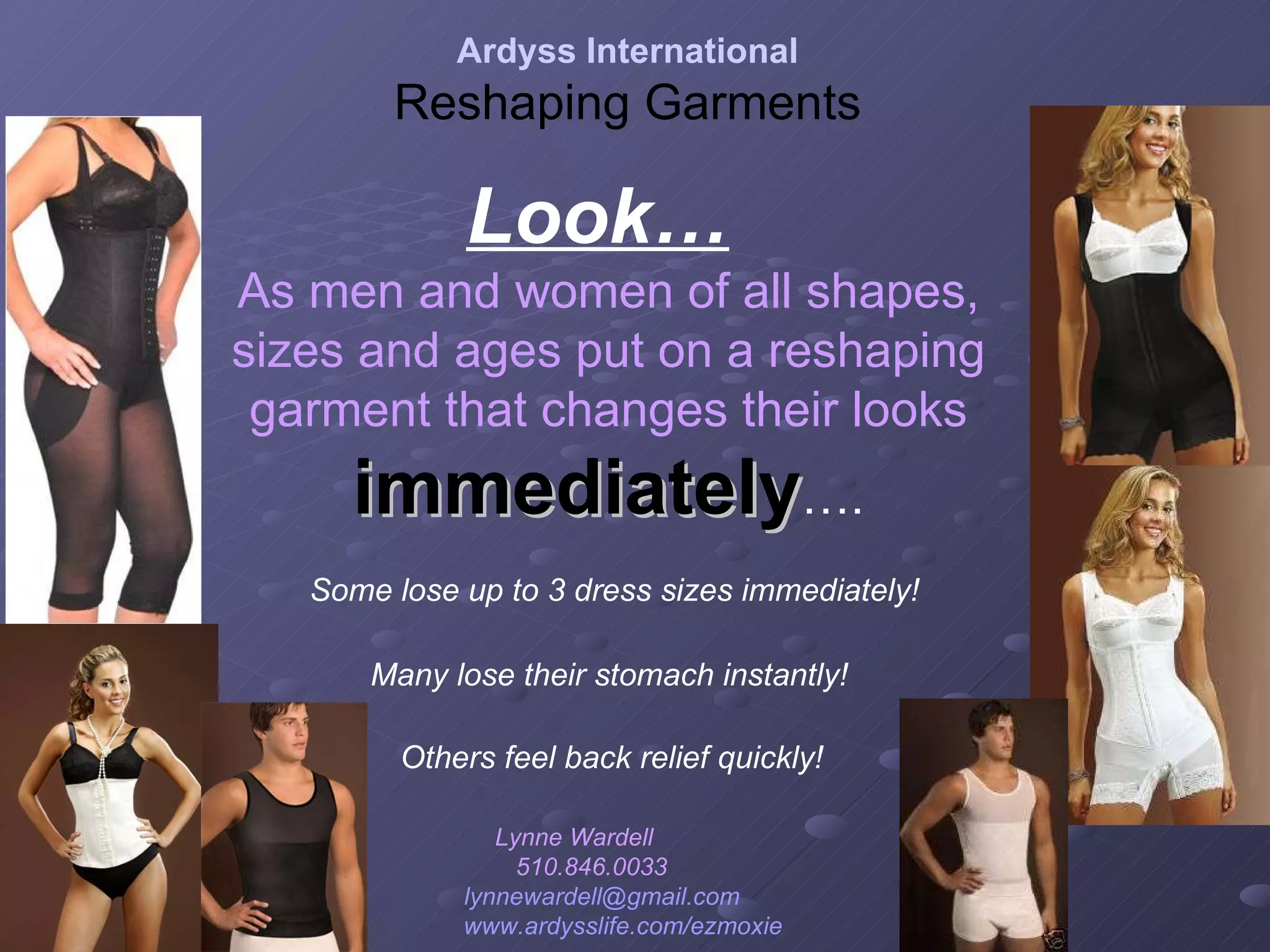 Look…   As men and women of all shapes, sizes and ages put on a reshaping garment that changes their looks   immediately …. Some lose up to 3 dress sizes immediately! Many lose their stomach instantly! Others feel back relief quickly! Ardyss International Reshaping Garments Lynne Wardell  510.846.0033  [email_address]   www.ardysslife.com/ezmoxie   