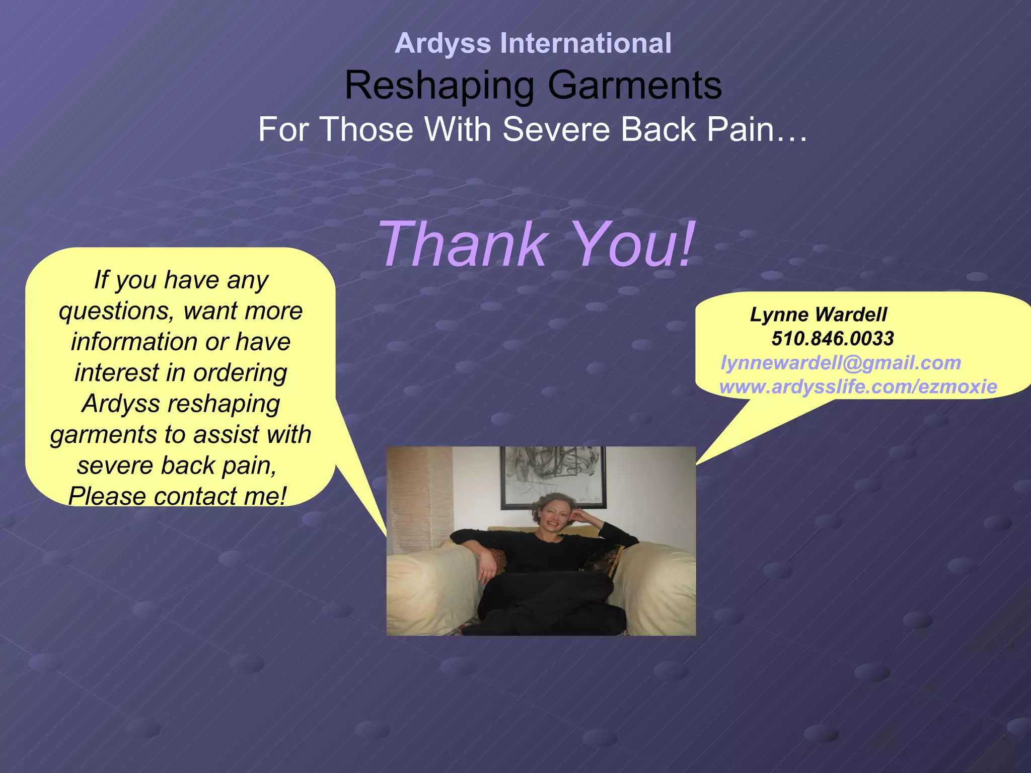 Thank You! Ardyss International Reshaping Garments For Those With Severe Back Pain… If you have any questions, want more information or have interest in ordering Ardyss reshaping garments to assist with severe back pain,  Please contact me!  Lynne Wardell  510.846.0033   [email_address]   www.ardysslife.com/ezmoxie   