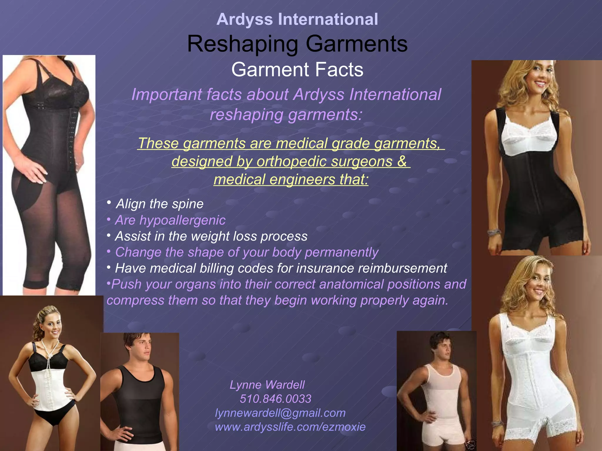 Important facts about Ardyss International reshaping garments: Align the spine Are hypoallergenic Assist in the weight loss process Change the shape of your body permanently Have medical billing codes for insurance reimbursement Push your organs into their correct anatomical positions and compress them so that they begin working properly again.  These garments are medical grade garments,  designed by orthopedic surgeons &  medical engineers that: Ardyss International Reshaping Garments Garment Facts Lynne Wardell  510.846.0033  [email_address]   www.ardysslife.com/ezmoxie   