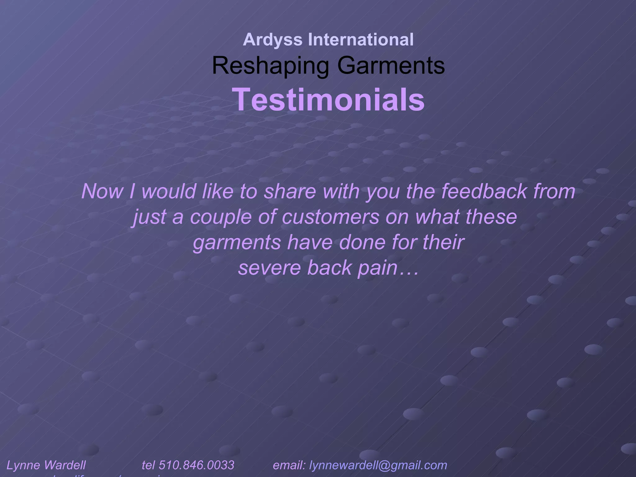 Now I would like to share with you the feedback from just a couple of customers on what these  garments have done for their severe back pain… Ardyss International Reshaping Garments Testimonials Lynne Wardell  tel 510.846.0033  email:  [email_address]   www.ardysslife.com/ezmoxie   
