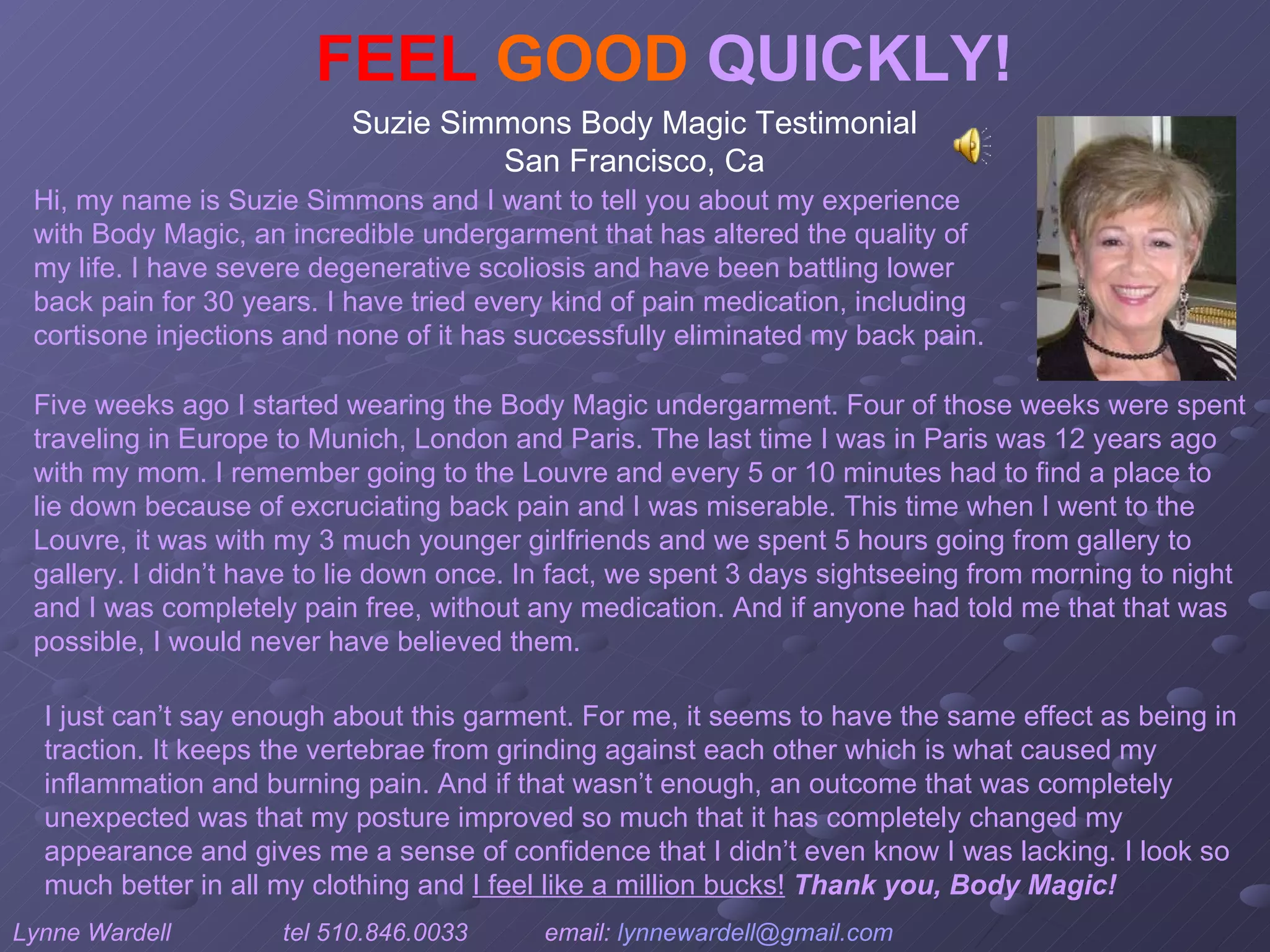 FEEL   GOOD  QUICKLY! Suzie Simmons Body Magic Testimonial  San Francisco, Ca  Hi, my name is Suzie Simmons and I want to tell you about my experience with Body Magic, an incredible undergarment that has altered the quality of my life. I have severe degenerative scoliosis and have been battling lower back pain for 30 years. I have tried every kind of pain medication, including cortisone injections and none of it has successfully eliminated my back pain.  I just can’t say enough about this garment. For me, it seems to have the same effect as being in traction. It keeps the vertebrae from grinding against each other which is what caused my inflammation and burning pain. And if that wasn’t enough, an outcome that was completely unexpected was that my posture improved so much that it has completely changed my appearance and gives me a sense of confidence that I didn’t even know I was lacking. I look so much better in all my clothing and  I feel like a million bucks!   Thank you, Body Magic!  Five weeks ago I started wearing the Body Magic undergarment. Four of those weeks were spent traveling in Europe to Munich, London and Paris. The last time I was in Paris was 12 years ago with my mom. I remember going to the Louvre and every 5 or 10 minutes had to find a place to lie down because of excruciating back pain and I was miserable. This time when I went to the Louvre, it was with my 3 much younger girlfriends and we spent 5 hours going from gallery to gallery. I didn’t have to lie down once. In fact, we spent 3 days sightseeing from morning to night and I was completely pain free, without any medication. And if anyone had told me that that was possible, I would never have believed them.  Lynne Wardell  tel 510.846.0033  email:  [email_address]   www.ardysslife.com/ezmoxie   