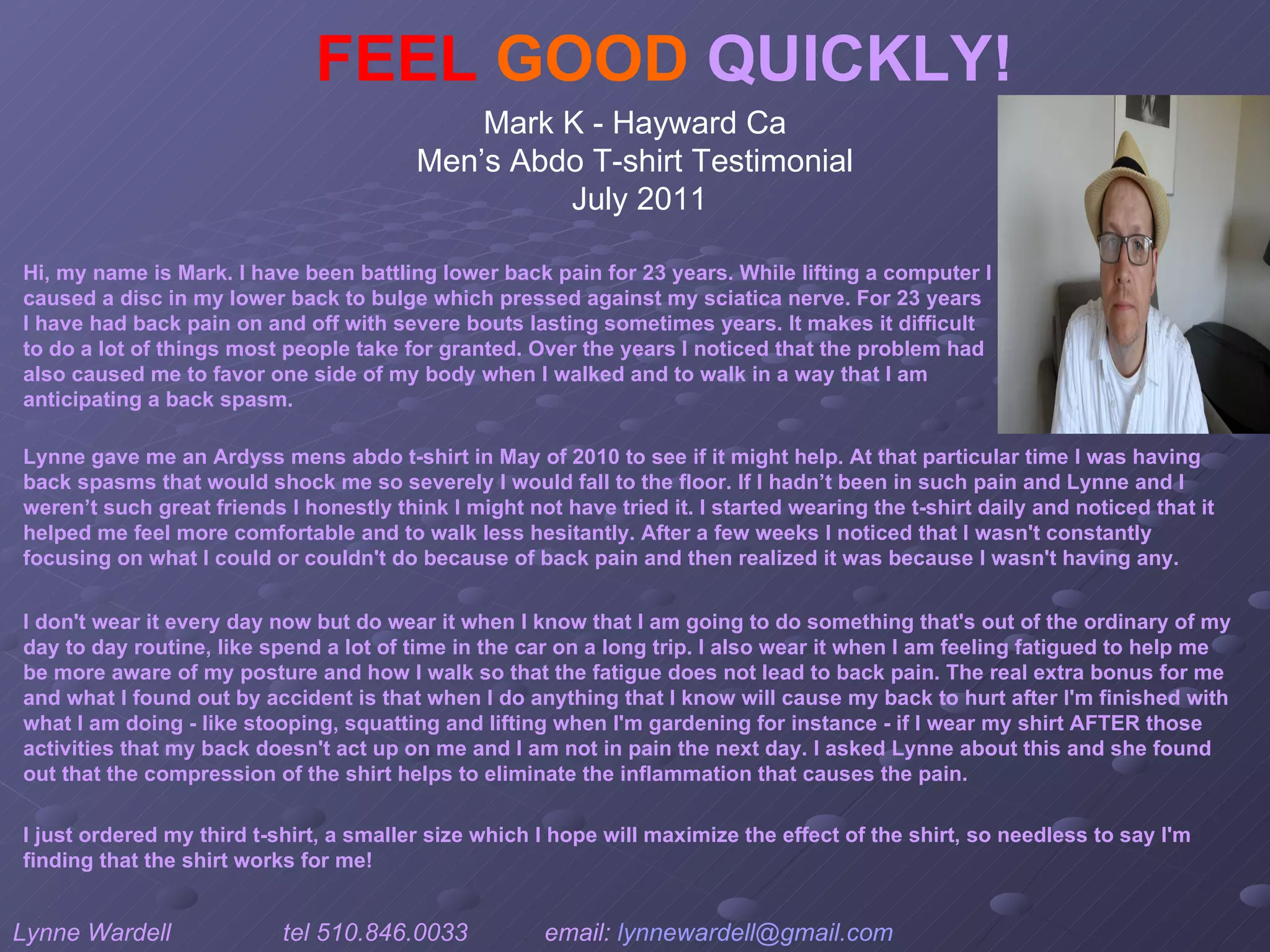FEEL   GOOD  QUICKLY! Mark K - Hayward Ca  Men’s Abdo T-shirt Testimonial  July 2011 Hi, my name is Mark. I have been battling lower back pain for 23 years. While lifting a computer I caused a disc in my lower back to bulge which pressed against my sciatica nerve. For 23 years I have had back pain on and off with severe bouts lasting sometimes years. It makes it difficult to do a lot of things most people take for granted. Over the years I noticed that the problem had also caused me to favor one side of my body when I walked and to walk in a way that I am anticipating a back spasm. I don't wear it every day now but do wear it when I know that I am going to do something that's out of the ordinary of my day to day routine, like spend a lot of time in the car on a long trip. I also wear it when I am feeling fatigued to help me be more aware of my posture and how I walk so that the fatigue does not lead to back pain. The real extra bonus for me and what I found out by accident is that when I do anything that I know will cause my back to hurt after I'm finished with what I am doing - like stooping, squatting and lifting when I'm gardening for instance - if I wear my shirt AFTER those activities that my back doesn't act up on me and I am not in pain the next day. I asked Lynne about this and she found out that the compression of the shirt helps to eliminate the inflammation that causes the pain.  Lynne gave me an Ardyss mens abdo t-shirt in May of 2010 to see if it might help. At that particular time I was having back spasms that would shock me so severely I would fall to the floor. If I hadn’t been in such pain and Lynne and I weren’t such great friends I honestly think I might not have tried it. I started wearing the t-shirt daily and noticed that it helped me feel more comfortable and to walk less hesitantly. After a few weeks I noticed that I wasn't constantly focusing on what I could or couldn't do because of back pain and then realized it was because I wasn't having any.  Lynne Wardell  tel 510.846.0033  email:  [email_address]   www.ardysslife.com/ezmoxie   I just ordered my third t-shirt, a smaller size which I hope will maximize the effect of the shirt, so needless to say I'm finding that the shirt works for me!   