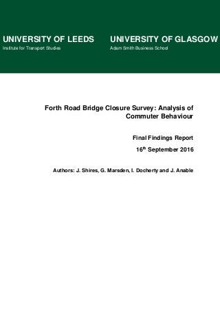Forth Road Bridge Closure Survey: Analysis of
Commuter Behaviour
Final Findings Report
16th September 2016
Authors: J. Shires, G. Marsden, I. Docherty and J. Anable
UNIVERSITY OF LEEDS UNIVERSITY OF GLASGOW
Institute for Transport Studies Adam Smith Business School
 