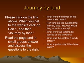 Journey by land
Please click on the link    •   What were the names of the
                                major trails taken?
  above. When you get       •   How long did the overland trip
  to the website click on       typically take? How far would
  Part 1, and then              they travel in one day?
                            •   What were two landmarks
  “Journey by land.”            passed by the travelers?
Read the page and in        •   What was the cost for a family
  small groups answer           of four?
                            •   What supplies might they have
  and discuss the               taken?
  questions to the right.
 