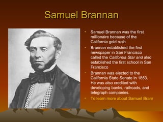 Samuel Brannan
       •   Samuel Brannan was the first
           millionaire because of the
           California gold rush
       •   Brannan established the first
           newspaper in San Francisco
           called the California Star and also
           established the first school in San
           Francisco
       •   Brannan was elected to the
           California State Senate in 1853.
           He was also credited with
           developing banks, railroads, and
           telegraph companies.
       •   To learn more about Samuel Brannan cli
 