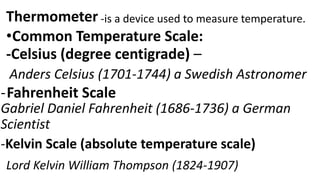 Thermometer -is a device used to measure temperature.
•Common Temperature Scale:
-Celsius (degree centigrade) –
Anders Celsius (1701-1744) a Swedish Astronomer
-Fahrenheit Scale
Gabriel Daniel Fahrenheit (1686-1736) a German
Scientist
-Kelvin Scale (absolute temperature scale)
Lord Kelvin William Thompson (1824-1907)
 