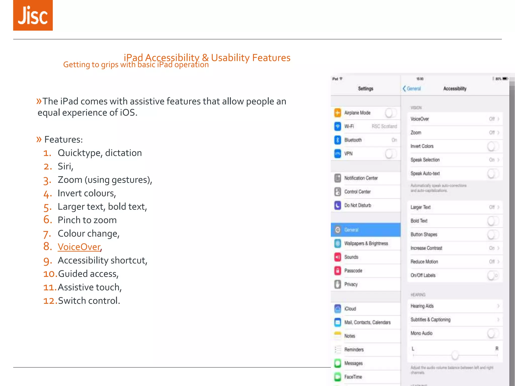 iPad Accessibility & Usability Features
»The iPad comes with assistive features that allow people an
equal experience of iOS.
» Features:
1. Quicktype, dictation
2. Siri,
3. Zoom (using gestures),
4. Invert colours,
5. Larger text, bold text,
6. Pinch to zoom
7. Colour change,
8. VoiceOver,
9. Accessibility shortcut,
10.Guided access,
11.Assistive touch,
12.Switch control.
Getting to grips with basic iPad operation
 