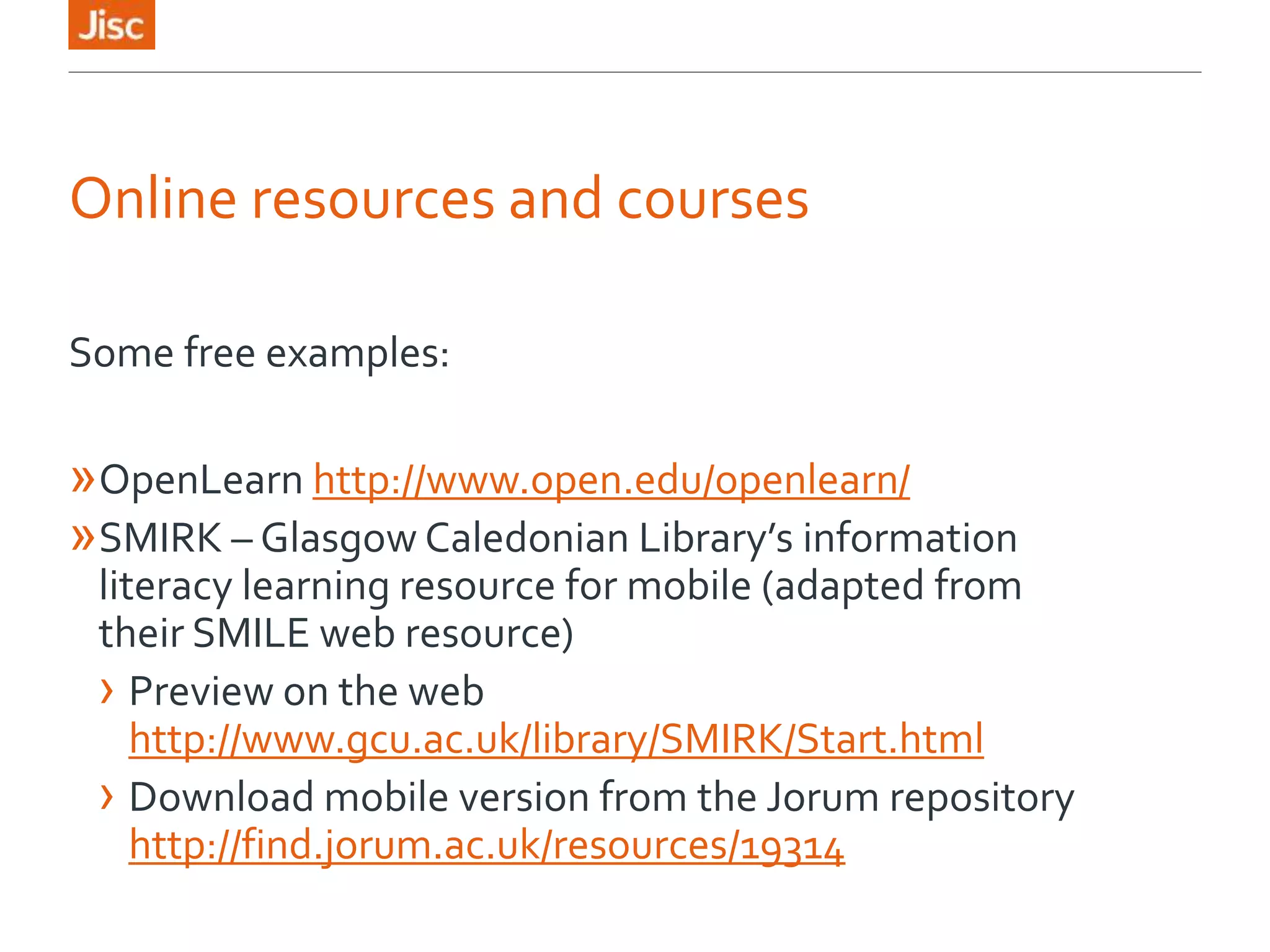 Online resources and courses
Some free examples:
»OpenLearn http://www.open.edu/openlearn/
»SMIRK – Glasgow Caledonian Library’s information
literacy learning resource for mobile (adapted from
their SMILE web resource)
› Preview on the web
http://www.gcu.ac.uk/library/SMIRK/Start.html
› Download mobile version from the Jorum repository
http://find.jorum.ac.uk/resources/19314
 