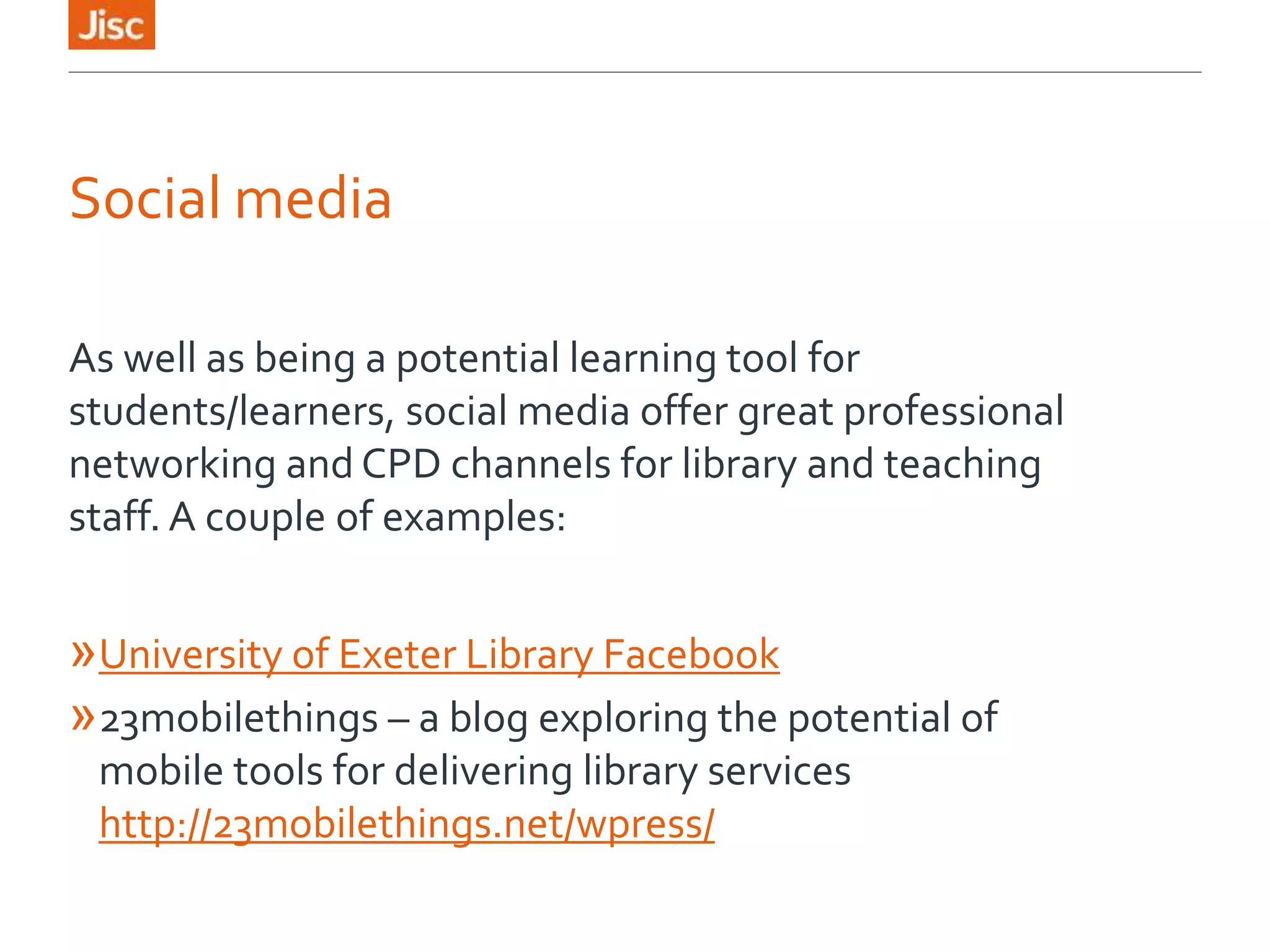 Social media
As well as being a potential learning tool for
students/learners, social media offer great professional
networking and CPD channels for library and teaching
staff. A couple of examples:
»University of Exeter Library Facebook
»23mobilethings – a blog exploring the potential of
mobile tools for delivering library services
http://23mobilethings.net/wpress/
 