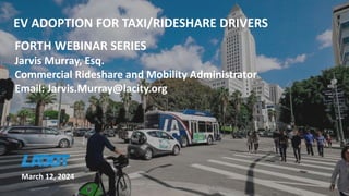 EV ADOPTION FOR TAXI/RIDESHARE DRIVERS
FORTH WEBINAR SERIES
Jarvis Murray, Esq.
Commercial Rideshare and Mobility Administrator
Email: Jarvis.Murray@lacity.org
March 12, 2024
 