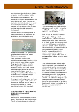 El Fortí. Vinaròs Intercultural
vinculados a luchas concretas, enraizados
en puntos específicos de observación.
Se trata de un proceso dialógico, de
conversar la experiencia escuchando la voz
experta del propio sujeto situado en su
quehacer, reconociéndole como un sujeto
que construye conocimiento al dejarse
desvelar en la reconstrucción de su propia
historia, su propio saber, personal e
institucional.
Así se ha dicho que la complicidad de las
ciencias sociales con la colonialidad del
poder exige la emergencia de nuevos
lugares institucionales y no institucionales
desde donde los subalternos puedan
hablar y ser escuchados.
Toda experiencia científica está
necesariamente sujeta a la sistematización
en el momento que se deba responder a
las preguntas: qué hicimos, cómo lo
hicimos y para qué lo hicimos. En ese
sentido, la historia crítica de la ciencia
moderna necesariamente se apoya en
sistematización. Es una forma de
investigación social científica dirigida a la
reconstrucción e interpretación de la
práctica social intencionada.
Investigadores e investigados se convierten
en los mismos sujetos dando sentido a la
reflexión de la acción. No solo se trata de
interpretar la realidad, se trata de
transformarla, como diría Feuerbach.
SISTEMATIZACIÓN DE EXPERIENCIAS: DE
LA CIENCIA NORMAL AL GIRO
DECOLONIAL
La postura de Freire en relación a cómo se
conoce nos refieren al posicionamiento de
Tomás Kuhn, cuando plantea críticas a la
llamada ciencia normal en el libro La
Estructura de las Revoluciones Científicas,
publicado en inglés en 1964 y en español
en 1971, años en que Freire también
publica sus primeros libros.
¿Qué aportan las reflexiones de Kuhn?
Kuhn propone el diálogo entre lo
establecido como natural o normal y la
necesidad de cambio. Toma como punto
de partida la llamada ciencia normal, esto
es ciencia establecida o normatizada, el
saber visto como lo natural, el clásico así
fue, así es, así será. Los planteamientos de
Kuhn no sólo son aplicables al saber
científico establecido, también lo
encontramos en el saber popular.
Situaciones que siempre se han vivido las
gentes entienden que son así por su propia
naturaleza.
Tal es el fenómeno de la pobreza, y en
muchos casos de la misma realidad de la
infraestructura marginal (ese río siempre
estuvo sucio, esa cañada siempre estuvo
ahí, el gobierno nunca se ocupó de eso,
etc.). En esta situación conviene aplicar la
propuesta de un cambio de paradigma,
que no es más que un cambio de mirada
aceptado por un determinado grupo y que
tiene como condición el saber hacerse
preguntas, el problematizar los hechos, las
situaciones, la realidad misma. ¿Qué tal si
demostramos que el río no nació
contaminado?
 