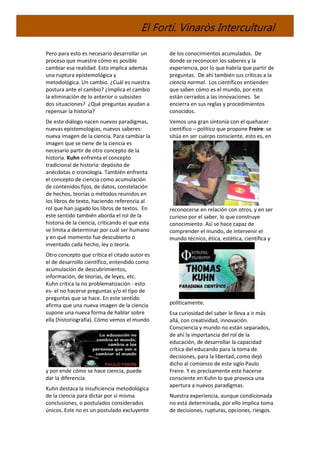 El Fortí. Vinaròs Intercultural
Pero para esto es necesario desarrollar un
proceso que muestre cómo es posible
cambiar esa realidad. Esto implica además
una ruptura epistemológica y
metodológica. Un cambio. ¿Cuál es nuestra
postura ante el cambio? ¿Implica el cambio
la eliminación de lo anterior o subsisten
dos situaciones? ¿Qué preguntas ayudan a
repensar la historia?
De este diálogo nacen nuevos paradigmas,
nuevas epistemologías, nuevos saberes:
nueva imagen de la ciencia. Para cambiar la
imagen que se tiene de la ciencia es
necesario partir de otro concepto de la
historia. Kuhn enfrenta el concepto
tradicional de historia: depósito de
anécdotas o cronología. También enfrenta
el concepto de ciencia como acumulación
de contenidos fijos, de datos, constelación
de hechos, teorías o métodos reunidos en
los libros de texto, haciendo referencia al
rol que han jugado los libros de textos. En
este sentido también aborda el rol de la
historia de la ciencia, criticando el que esta
se limita a determinar por cuál ser humano
y en qué momento fue descubierto o
inventado cada hecho, ley o teoría.
Otro concepto que crítica el citado autor es
el de desarrollo científico, entendido como
acumulación de descubrimientos,
información, de teorías, de leyes, etc.
Kuhn critica la no problematización - esto
es- el no hacerse preguntas y/o el tipo de
preguntas que se hace. En este sentido
afirma que una nueva imagen de la ciencia
supone una nueva forma de hablar sobre
ella (historiografía). Cómo vemos el mundo
y por ende cómo se hace ciencia, puede
dar la diferencia.
Kuhn destaca la insuficiencia metodológica
de la ciencia para dictar por sí misma
conclusiones, o postulados considerados
únicos. Este no es un postulado excluyente
de los conocimientos acumulados. De
donde se reconocen los saberes y la
experiencia, por lo que habría que partir de
preguntas. De ahí también sus críticas a la
ciencia normal. Los científicos entienden
que saben cómo es el mundo, por esto
están cerrados a las innovaciones. Se
encierra en sus reglas y procedimientos
conocidos.
Vemos una gran sintonía con el quehacer
científico – político que propone Freire: se
sitúa en ser cuerpo consciente, esto es, en
reconocerse en relación con otros, y en ser
curioso por el saber, lo que construye
conocimiento. Así se hace capaz de
comprender el mundo, de intervenir el
mundo técnico, ética, estética, científica y
políticamente.
Esa curiosidad del saber le lleva a ir más
allá, con creatividad, innovación.
Consciencia y mundo no están separados,
de ahí la importancia del rol de la
educación, de desarrollar la capacidad
crítica del educando para la toma de
decisiones, para la libertad, como dejó
dicho al comienzo de este siglo Paulo
Freire. Y es precísamente este hacerse
consciente en Kuhn lo que provoca una
apertura a nuevos paradigmas.
Nuestra experiencia, aunque condicionada
no está determinada, por ello implica toma
de decisiones, rupturas, opciones, riesgos.
 