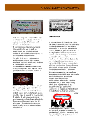 El Fortí. Vinaròs Intercultural
1) El otro solo puede ser conocido si se le
acepta como creador de conocimiento. Se
debe enfrentar dos dificultades: a) el
silencio y b) la diferencia.
El silencio representa una ruptura, una
interrupción, algo que no pudo ser
desarrollado, una limitación, o unos
miedos. El silencio es una construcción, es
un síntoma de lo interrumpido.
2) De las técnicas y los conocimientos
especializados hacia un conocimiento
edificante. Si para la teoría crítica moderna
el conocimiento es válido
independientemente de las condiciones
que lo hacen posible, para la teoría crítica
posmoderna el conocimiento siempre es
contextualizado por las condiciones que lo
hacen factible y progresa si cambian las
condiciones de una manera progresista.
3) De la acción conformista hacia la acción
rebelde. Trata de reconstruir el concepto y
la práctica de la transformación social
emancipatoria, explorando y analizando las
formas específicas de socialización, de
educación y de trabajo que promueven
subjetividades rebeldes o subjetividades
conformistas.
CONCLUYENDO
La sistematización de experiencias como
investigación se enmarca en lo considerado
en los epígrafes anteriores. Parte de su
razón de ser es reconstruir la experiencia,
narrarla, nombrarla, para transformarla. La
investigación misma se convierte en un
proceso emancipatorio pues posibilita la
apropiación del conocimiento y la
transformación de la práctica. Se trata de
una investigación que no es neutral y su
mayor objetividad consiste en partir de lo
subjetivo, considerando al sujeto desde su
subjetividad política. Rompe así con las
epistemes institucionales y coloniales.
De esta manera algunos investigadores
restringen su imaginación y su creatividad y
terminan por admitir las barreras
impuestas por las epistemes
institucionales, dedicándose a labores
instrumentales, a veces sofisticadas y
sutiles, pero dependientes de los
requerimientos que plantean las
hegemonías en el poder, siendo su tarea la
de medir factores, describir, apreciar,
aplicar
indicadores y valores; desconociendo,
muchas veces, que se lo ha inhabilitado
epistemológica, política y éticamente para
indagar en lo profundo de los hechos
 