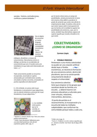 El Fortí. Vinaròs Intercultural
sociales: historia, contradicciones,
conflictos y potencialidades. 4
Con el objeto
de encontrar
un nuevo
lenguaje
para esta
complejidad,
necesitamos
buscar
‘afuera’ de
nuestros
paradigmas,
enfoques, disciplinas y campos de
conocimientos. Necesitamos entrar en
diálogo con formas no occidentales de
conocimiento que ven el mundo como una
totalidad en la que todo está relacionado con
todo. […]. 5
Todo conocimiento posible se encuentra
incorporado, encarnado en sujetos
atravesados por contradicciones sociales,
vinculados a luchas concretas, enraizados en
puntos específicos de observación6
[…] En el fondo, no somos sólo lo que
heredamos ni únicamente lo que adquirimos,
sino la relación dinámica y procesal de lo que
heredamos y lo que adquirimos. 7
[…] La realidad,
como quiera
que se la
conciba, es
considerada
4
SOUSA, B.; Conocer desde el Sur: Para una cultura
política emancipatoria.
5 VVAA. El giro decolonial. Reflexiones para
una diversidad epistémica más allá del
capitalismo global, 2007, pág. 17.
por la teoría crítica como un campo de
posibilidades, siendo precisamente la tarea
de la teoría crítica definir y ponderar el
grado de variación que existe más allá de lo
empíricamente dado. El análisis crítico de lo
que existe reposa sobre el presupuesto de
que los hechos de la realidad no agotan las
posibilidades de existencia, y que, por lo
tanto, también hay alternativas capaces de
superar aquello que resulta criticable en lo
que existe.
COLECTIVIDADES:
¿COMO SE ORGANIZAN?
Carmen Llopis
 POSIBLE PROCESO
Pertenecer a una misma colectividad
no puede ser una creación artificial
desde leyes o fondos
económicos, se necesita la formación
de una conciencia común, dentro del
pluralismo, que se va construyendo
conjuntamente desde el
respeto a la diversidad.
Esa conciencia colectiva
tiene que empezar en los grupos que
socializan desde las familias a la
escuela... y deberá hacerse con
procesos educativos y culturales para
crear vínculos, relaciones,
intercambios, decisiones...
El punto de partida es el
reconocimiento, la incorporación y la
escucha de todas las múltiples
subjetividades que conforman las
comunidades porque todas y cada una,
6 VVAA. ob.cit pág. 21
7 Freire ,P.; Profesor sí, no tía: cartas a aquellos que
se atreven a enseñar. Sao Paulo: Ojo de Agua,1997,
pág. 63
 