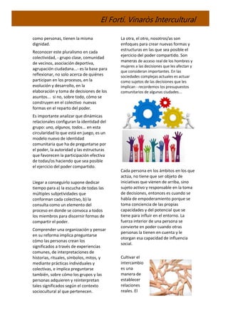 El Fortí. Vinaròs Intercultural
como personas, tienen la misma
dignidad.
Reconocer este pluralismo en cada
colectividad, - grupo clase, comunidad
de vecinos, asociación deportiva,
agrupación ciudadana...- es la base para
reflexionar, no solo acerca de quiénes
participan en los procesos, en la
evolución y desarrollo, en la
elaboración y toma de decisiones de los
asuntos... si no, sobre todo, cómo se
construyen en el colectivo nuevas
formas en el reparto del poder.
Es importante analizar que dinámicas
relacionales configuran la identidad del
grupo: uno, algunos, todos... en esta
circularidad lo que está en juego, es un
modelo nuevo de identidad
comunitaria que ha de preguntarse por
el poder, la autoridad y las estructuras
que favorecen la participación efectiva
de todas/os haciendo que sea posible
el ejercicio del poder compartido.
Llegar a conseguirlo supone dedicar
tiempo para a) la escucha de todas las
múltiples subjetividades que
conforman cada colectivo, b) la
consulta como un elemento del
proceso en donde se convoca a todos
los miembros para discernir formas de
compartir el poder.
Comprender una organización y pensar
en su reforma implica preguntarse
cómo las personas crean los
significados a través de experiencias
comunes, de interpretaciones de
historias, rituales, símbolos, mitos, y
mediante prácticas individuales y
colectivas, e implica preguntarse
también, sobre cómo los grupos y las
personas adquieren y reinterpretan
tales significados según el contexto
sociocultural al que pertenecen.
La otra, el otro, nosotros/as son
enfoques para crear nuevas formas y
estructuras en las que sea posible el
ejercicio del poder compartido. Son
maneras de acceso real de los hombres y
mujeres a las decisiones que les afectan y
que consideran importantes. En las
sociedades complejas actuales es actuar
como sujetos de las decisiones que les
implican - recordemos los presupuestos
comunitarios de algunas ciudades...
Cada persona en los ámbitos en los que
actúa, no tiene que ser objeto de
iniciativas que vienen de arriba, sino
sujeto activo y responsable en la toma
de decisiones, entonces es cuando se
habla de empoderamiento porque se
toma conciencia de las propias
capacidades y del potencial que se
tiene para influir en el entorno. La
fuerza interior de una persona se
convierte en poder cuando otras
personas la tienen en cuenta y le
otorgan esa capacidad de influencia
social.
Cultivar el
intercambio
es una
manera de
establecer
relaciones
reales. El
 