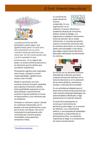 El Fortí. Vinaròs Intercultural
PARTICIPACION
La palabra proviene del latín
participatio y parte capere, que
significa tomar parte.8 A través de la
ella compartimos con los otros
miembros del grupo decisiones que
tienen que ver con nuestra propia vida
y la de la sociedad a la que
pertenecemos. Es un reparto del
poder, un acceso real de las personas a
las decisiones que les afectan que
consideran importantes.
Participación significa estar implicados,
tener tareas, compartir y asumir
responsabilidades. Significa tener
acceso, estar incluido.
Desde el nacimiento, los seres
humanos tenemos una gran capacidad
para expresar emociones y deseos.
Estas posibilidades expresivas se van
desarrollando o reprimiendo de
acuerdo al tipo de ambiente en el que
se desenvuelven y a las relaciones que
se establecen.
Participar es intervenir, opinar y decidir
en cuestiones relacionadas con el
grupo/s a los que pertenecemos y que,
por lo tanto, nos afectan. Por eso el
contenido de la participación está
constituido por nuestras propias
necesidades, preocupaciones,
emociones e ideas.
8
https://dle.rae.es/participar
Es una forma de
poder decidir de
manera
compartida. En una
organización, en un
colectivo, es buscar soluciones a
problemas después de conocerlos,
dedicar tiempo al diálogo, a la
negociación y establecer mecanismos
claros de solución. No es simple
información, ni consultas de opinión.
Supone una toma de conciencia ante
los sistemas dominantes, en los que el
poder está restringido a unos pocos,
para llegar al pleno desarrollo de las
libertades individuales transformando
los sistemas.
Se vincula con los derechos humanos
defendiendo el derecho que tiene
cualquier persona de intervenir en la
toma de decisiones y en la realización
de las metas políticas, económicas,
sociales y culturales de la sociedad.
Es una actividad privilegiada para el
desarrollo humano porque permite que
cada miembro del grupo despliegue sus
potencialidades individuales y haga
aportaciones a la vida del conjunto.
A través de la participación se
construye el sentimiento de
pertenencia para llegar, en un proceso
de reflexión, a un conocimiento
político, a una búsqueda de habilidades
cooperativas y al desarrollo de un
pensamiento crítico. Lo realmente
importante es llegar a un compromiso
de acción-transformación.
 