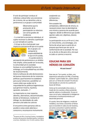El Fortí. Vinaròs Intercultural
El acto de participar conduce al
individuo a desarrollar una conciencia
de sí mismo, de sus derechos y de su
pertenencia a un grupo o comunidad.
Observamos que la
promoción de la
participación se relaciona
con varios grados de
incidencia:
- 1 a nivel de la conciencia individual, el
sujeto reconoce su derecho a participar
y a ser tomado en cuenta;
- 2 el que se da a nivel grupal, que
implica la conciencia de que se es parte
de un grupo y se
comparte la
responsabilidad de
lo que en él suceda,
- 3 cuando existe la
percepción de pertenencia a un ámbito
más amplio, como puede ser la escuela,
la comunidad y/o la sociedad.
Aunque es una cualidad humana; sin
embargo, en la actualidad hay una falta
de reconocimiento.
Ante la ineficacia de sólo declaraciones
de buenas intenciones de las instancias
políticas ¿qué hacemos la ciudadanía
para aunar esfuerzos y posibilitar un
nuevo orden que acabe con la
impunidad de las políticas hegemónicas
que generan miseria, injusticia,
opresión, exclusión...?
Lo importante es crear espacios
abiertos, alternativos, descentralizados
donde se fortalezcan, mediante el
diálogo, las identidades de cada
persona y de todas las culturas
El encuentro entre personas sólo es
posible si estas están abiertas a
conocerse y reconocerse mutuamente
9
Terapeuta de PNL y Coaching Creativo, investigadora
de desarrollo personal, diseñadora gráfica, ilustradora
y escritora. diseñadora. Con 15 entre cuentos y libros
aceptando sus
semejanzas y
diferencias.
Para aceptar las
semejanzas y diferencias de otro/a, es
necesario tener claro la identidad de
uno mismo y ponerse de acuerdo para
negociar; desde la diferencia que puede
aportar cada uno: objetivos, deseos
comunes...
La participación no es un fin en sí, sino
un instrumento, una estrategia, una
forma de actuar que es parte de un
proceso que tiene que ver con la
conformación de la sociedad. Por eso
no se da de un día para otro, sino que
es todo un camino a recorrer.
EDUCAR PARA SER
HÉROES DE CORAZÓN
M.José Llorach 9
Este mes en “Un cuento, un libro, una
experiencia educativa con PNL y Coaching
Creativo” quiero hablar de: ¿Cómo educar
para ser un héroe de corazón? El artículo
está basado en uno de mis cuentos En
busca de héroes.
Como ya he comentado otras veces, a
través de mis cuentos y libros pretendo
aportar valores a la educación. Ya sea en
casa o en el aula, trabajando la inteligencia
emocional, el autoconocimiento y el
desarrollo personal.
El cuento, lleno de imágenes a modo de
metáfora, nos invita a encontrar al héroe
que se esconde en cada uno de nosotros,
así como a encontrar nuestros talentos
únicos. Su historia llena de valores nos
publicados.
www.xunmundomejor.com.es
 