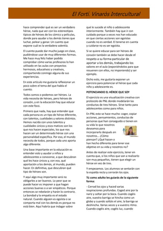 El Fortí. Vinaròs Intercultural
hace comprender qué es ser un verdadero
héroe, nada que ver con los estereotipos
típicos de héroes de los cómics y películas,
donde para ayudar a los demás tienes que
luchar, pelear y ganar. Un cuento que
expone cuál es la verdadera valentía.
El cuento puede dar mucho juego en clase,
pudiéndose usar de muy diferentes formas.
Me hace muy feliz haber podido
comprobar cómo varias profesoras lo han
utilizado en las aulas con proyectos
hermosos, educativos y creativos,
compartiendo conmigo alguna de sus
experiencias.
En este artículo me gustaría reflexionar un
poco sobre el tema del que habla el
cuento.
Todos somos o podemos ser héroes. La
vida necesita de héroes, pero héroes de
corazón, y en la educación hay que educar
con este foco.
Primero que nada, hay que entender que
cada persona es un tipo de héroe diferente,
con talentos, cualidades y valores distintos.
Hemos nacido con unos talentos y
cualidades únicos y esos matices son los
que nos hacen especiales, los que nos
hacen ser un determinado héroe con una
personalidad específica. Por eso, el mundo
necesita de todos, porque cada uno aporta
algo diferente.
Una base importante en la educación es
entender esto y ayudar a niños y
adolescentes a conocerse, a que descubran
qué les hace únicos y, con eso, qué
aportación a los demás, al mundo, pueden
hacer. En definitiva, que descubran qué
tipo de héroes son.
Y aquí algo muy importante será no
obligarles a ser buenos. Lo peor que se
puede hacer es imponer a que hagan
acciones buenas o a ser empáticos. Porque
entonces se rebelarán y harán lo contrario.
La bondad y la empatía es el estado
natural. Cuando alguien es egoísta o se
comporta mal con los demás es porque no
está bien. Aquí habría que indagar sobre
qué le sucede al niño o adolescente
interiormente. También hay que ir con
cuidado porque a veces nos han educado
en que ciertas acciones son egoístas
cuando no es verdad. El tenerse en cuenta
y cuidarse no es ser egoísta.
Si se quiere educar para ser héroes de
corazón también se debe hacer desde el
respeto a su forma particular de
aportar a los demás, trabajando los
valores en el aula (exponiéndolos para que
resuenen con ellos, no imponiendo) y ser
ejemplo.
Dicho esto, me gustaría exponer un
ejercicio para potenciar el héroe que cada
niño y adolescente es.
POTENCIANDO EL HÉROE QUE SOY
El ejercicio es una visualización creativa con
protocolo de PNL donde modelarán las
conductas de tres héroes. Sirve tanto para
adolescentes como para niños.
En PNL esto se hace mucho: coger, copiar
acciones, pensamientos, conductas de
personas que han conseguido o tienen en
su vida lo que nosotros
deseamos para
incorporarlo después en
nosotros… ¿Cómo
piensan? ¿Qué hacen o
han hecho diferente para tener ese
objetivo en su vida y nosotros no?
Antes de realizar este ejercicio, tener en
cuenta que, si los niños que van a realizarlo
son muy pequeños, tienen que elegir un
héroe en vez de tres.
Y empezamos. Los alumnos se sentarán con
la espalda recta y cerrarán los ojos.
Tú como adulto les guiarás de la siguiente
forma:
- Cerrad los ojos y haced varias
respiraciones profundas. Coged aire por la
nariz y soltar por la boca. Cuando cogéis
aire, vuestra barriga se hincha como un
globo y cuando soltáis el aire, la barriga se
deshincha. Varias veces y a vuestro ritmo.
Cuando cogéis aire, cogéis luz, cuando
 