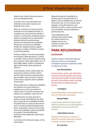 El Fortí. Vinaròs Intercultural
soltáis el aire, todas las tensiones poco a
poco van desapareciendo.
A vuestro ritmo, vais respirando y vais
sintiendo como vuestro cuerpo se va
relajando, más y más.
Ahora os conectáis con vuestro corazón,
sintiendo en él una sabiduría infinita. Lo
visualizáis con una luz inmensa. Desde el
corazón, a continuación, visualizáis como si
saliese un proyector de luz, proyectando
delante vuestras tres personas que
admiráis, tres personas que consideráis
héroes por sus acciones y cualidades.
Pueden ser cualquier persona: alguien
conocido, un amigo, un familiar o incluso
un personaje famoso.
Primero os fijáis en uno de los personajes,
de los héroes. Observad quién es. ¿Cómo
va vestido? ¿Qué os llama la atención de él,
de su aspecto, si lleva algún objeto, etc.? Si
tiene algún objeto, sentid si os puede dar
alguna información sobre qué tipo de
héroe es.
A continuación, sentid: ¿Cómo están sus
emociones? ¿Cómo se siente? ¿Cómo
piensa? ¿Qué acciones y conductas tiene
que considerar que son las de un héroe?
¿Cómo trata a la gente? ¿Qué cualidades
únicas tiene?
Ahora sentid cómo si todas esas cualidades
que admiráis en él como héroes se
tradujeran en un color que sale de su
cabeza, cómo si ese color contuviera una
copia de sus cualidades. ¿Qué color es?
Visualizad cómo ese color pasa de su
cabeza a la tuya, llenándote de ese color,
de una copia de esas cualidades de héroe.
Visualizad cómo tu cuerpo se llena de ese
color. Y cuando ya estéis completamente
llenos, preguntaros: ¿Cómo os hace sentir
tener esas cualidades? ¿Qué ha cambiado
en vosotros? ¿Pensáis diferente?
¿Actuaríais ahora diferente? ¿Qué haríais
diferente?
Lo mismo con los otros personajes, con los
otros héroes.
Después del ejercicio recordad a los
alumnos que no se puede admirar a
alguien si esas cualidades que se admiran
no las tiene uno. Si no se tuviesen, para
empezar, no las admiraríamos o nos
fijaríamos en ellas. A veces se tienen, pero
muy escondidas, hay que trabajarlas y
potenciarlas más.
Y para despedirme sólo
comentar que realizo charlas
con valores tanto en los
colegios como en los
institutos en base a mis
cuentos y libros.
PARA REFLEXIONAR
AUTOESTIMA
Cuando recuperes o descubras algo que
alimenta tu alma y te trae alegría,
encárgate de quererte lo suficiente y hazle
un espacio en tu vida.
Jean Shinoda Bolen
Si solo te dieras cuenta, cuán importante
eres para la vida de aquellos que conoces,
cuán importante podrías ser para la gente
que aún no has soñado conocer. Hay algo
de ti que dejas en cada persona que
conoces.
Fred Rogers
La autoestima baja es como conducir por la
vida con el freno de mano puesto.
Maxwell Maltz
Lo que está por delante de nosotros y por
detrás de nosotros son tan solo pequeñeces
comparado con lo que hay dentro de
nosotros.
Ralph Waldo Emerson
Hasta que no te valores a ti mismo, no
valorarás tu tiempo. Hasta que no valores
tu tiempo, no harás nada con él.
M. Scott Peck
 