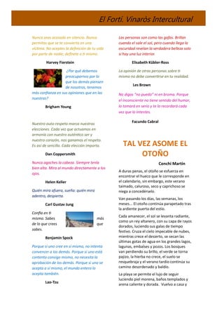 El Fortí. Vinaròs Intercultural
Nunca seas acosado en silencio. Nunca
permitas que se te convierta en una
víctima. No aceptes la definición de tu vida
por parte de nadie; defínete a ti mismo.
Harvey Fierstein
¿Por qué debemos
preocuparnos por lo
que los demás piensen
de nosotros, tenemos
más confianza en sus opiniones que en las
nuestras?
Brigham Young
Nuestro auto-respeto marca nuestras
elecciones. Cada vez que actuamos en
armonía con nuestro auténtico ser y
nuestro corazón, nos ganamos el respeto.
Es así de sencillo. Cada elección importa.
Dan Coppersmith
Nunca agaches la cabeza. Siempre tenla
bien alta. Mira al mundo directamente a los
ojos.
Helen Keller
Quién mira afuera, sueña: quién mira
adentro, despierta.
Carl Gustav Jung
Confía en ti
mismo. Sabes más
de lo que crees que
sabes.
Benjamin Spock
Porque si uno cree en sí mismo, no intenta
convencer a los demás. Porque si uno está
contento consigo mismo, no necesita la
aprobación de los demás. Porque si uno se
acepta a sí mismo, el mundo entero lo
acepta también.
Lao-Tzu
Las personas son como las gafas. Brillan
cuando el sale el sol, pero cuando llega la
oscuridad revelan la verdadera belleza solo
si hay una luz interior.
Elisabeth Kübler-Ross
La opinión de otras personas sobre ti
mismo no debe convertirse en tu realidad.
Les Brown
No digas “no puedo” ni en broma. Porque
el inconsciente no tiene sentido del humor,
lo tomará en serio y te lo recordará cada
vez que lo intentes.
Facundo Cabral
TAL VEZ ASOME EL
OTOÑO
Conchi Martín
A duras penas, el otoño se esfuerza en
encontrar el hueco que le corresponde en
el calendario, sin embargo, este verano
taimado, caluroso, seco y caprichoso se
niega a concedérselo.
Van pasando los días, las semanas, los
meses... El otoño continúa parapetado tras
la ardiente puerta del estío.
Cada amanecer, el sol se levanta radiante,
como un rey altanero, con su capa de rayos
dorados, luciendo sus galas de tiempo
festivo. Cruza el cielo impecable de nubes,
mientras crece el desierto, se secan las
últimas gotas de agua en los grandes lagos,
lagunas, embalses y pozos. Los bosques
van perdiendo su brillo, el verde se torna
pajizo, la hierba no crece, el suelo se
resquebraja y el verano tardío continúa su
camino desordenado y baldío.
La playa se permite el lujo de seguir
luciendo piel morena, baños templados y
arena caliente y dorada. Vuelvo a casa y
 
