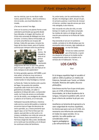 El Fortí. Vinaròs Intercultural
veo las noticias, que no me dicen nada
nuevo, pasan las horas… abro la ventana y
miro la tarde, una incertidumbre me
invade,
¿Tal vez es verano? me digo.
Entro en la cocina y me planto frente a este
calendario parcheado que guardo desde
hace décadas, la imagen del Cautivo, (el
Cristo más venerado de Málaga) me mira
cercano. La túnica, blanca inmaculada, ya
un tanto amarillenta con el paso del
tiempo. Cada año que pasa, renuevo las
hojas de los doce meses, pero el Cautivo
continúa por siempre entre los pucheros
de mi
cocina. He
clavado la
vista en el
primer
renglón
intentando
asegurarme del mes en que vivo, pienso
para mí que es agosto, ¡ah, esa hoja ya no
está, tampoco la de septiembre!
En letras grandes aparece, OCTUBRE y, por
más señas, la fecha es muy cercana a
noviembre, los días soleados me están
trastornando mi reloj fisiológico y mental.
La fiesta de, Todos los Santos está a punto
de llegar, los puestos de castañas
ocupando cada rincón de la calle, las
golondrinas aturdidas, sin saber si
quedarse al rebujo del calor, o emprender
vuelo, las frutas de verano se confunden
con las de otoño, una amalgama de colores
y sabores en la frutería, en el mercado.
Halloween buscando disfraces; mientras
cada vecina y vecino del pueblo y ciudad se
encamina hacia el lugar de descanso de
seres queridos, yo, a veces presiento que
siguen aquí, es tan fina la línea que nos
separa, que percibo su olor junto a mí.
Limpia y embellece con miles de ramos de
flores frescas, hasta convertirlo en un
hermoso vergel de vida y color, bendecido
en la noche por las estrellas y en el día por
las continuas visitas de familiares.
Yo, entre tanto, con los sentimientos a flor
de piel, me dispongo a abrir, de par en par,
mi armario y pienso si será hora de renovar
el interior, cambiar ropa de verano por otra
más abrigada, la de invierno.
Aún recuerdo mis años de niña, en este
tiempo mi madre ya me había comprado
las medias de nylon y el abrigo de paño
marrón para estrenar en la fiesta de Todos
los Santos.
Hoy tomando el sol con mi sombrero
calado, sentada en la silla de playa que me
acompaña todo el verano, sigo nadando en
un mar de dudas.
Tal vez las nubes asomen
por el horizonte, o quizá
me despierte la lluvia en la media noche
repiqueteando sobre los cristales en la
ventana de mi habitación. Tal vez…
LOS CAFÉS
Yzur
En la lengua española llegó el vocablo el
café en 1692 al publicar un médico de
Palencia, llamado Juan Taviol, un folleto
titulado: Noticias del caphé, discurso
philosófico.
Este breve escrito fue el que sirvió para
que, en 1729, el Diccionario de
Autoridades, de la Real Academia de la
Lengua, incluyese la palabra café, con el
buen criterio de cambiar la ph por una
f.
Jovellanos se lamenta de la grosería y la
soez vulgaridad de muchos españoles,
lo mismo que para Larra en el S XIX, era
necesaria una reforma de costumbres
en todas las capas sociales. En su
opinión, los cafés podían ser
considerados como
lugares pedagógicos
y de refinamiento de
 