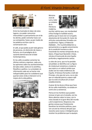 El Fortí. Vinaròs Intercultural
la
sensibilidad colectiva.
Entre los ilustrados lo ideal, de estos
lugares, era poder comunicar-
intercambiar su pensamiento con el de
los demás, poder estrechar lazos con
sus semejantes, fuese, ya por medio de
las palabras escritas o por la
conversación oral.
El café, al que podía acudir todo género
de personas, sin distinción de clases y
fortuna, era el paradigma de la
naciente democracia de la Edad
Contemporánea.
En los cafés se podían comentar las
últimas noticias y expresar, cada uno,
las opiniones sobre los acontecimientos
de todo orden, tanto en lo científico,
filosófico o político. La curiosidad y la
información cada vez se hacían más
indispensables para los ciudadanos que
querían estar al día e intervenir en la
mejora de la vida pública.
Mariano
José de
Larra, todo
un símbolo
de la
literatura
moderna,
escritor satírico que, con mordacidad
crítica fustiga la realidad social y
política que le tocó vivir en la España
absolutista de Fernando VII. Autor de
artículos costumbristas firmados con
seudónimos: Fígaro, el Pobrecito
Hablador... Por la profundidad de su
pensamiento y su agudo conocimiento
de la condición humana su obra
trasciende las mentes temporales de su
época. Al igual que Quevedo o Goya,
retrata el trasmundo de esta España
profunda y negativamente castiza.
La obra de Larra, que no ha perdido
actualidad, se identifica con su figura
de intelectual romántico y moderno
que aspira a un radical cambio que
acabe con los males endémicos de
España. El famoso Parnasillo o Café del
Principe, a los ojos de Larra, no es más
que un reducido puerco y opaco café
que no está a la altura de un buen
establecimiento.
A pesar de las duras críticas que hace
de los cafés madrileños, no estaba en
contra de su existencia.
Piensa en los hombres que pueden
renovar el país con el estudio, con los
libros abiertos sobre la mesa, con la
vista clavada en el gran libro del mundo
y de la experiencia. Desprecia a las
gentes ociosas que frívolamente
banalizan las tertulias políticas, pues
son una de las rémoras del país que
necesita savia nueva e inteligente para
resolver los problemas que la aquejan.
 