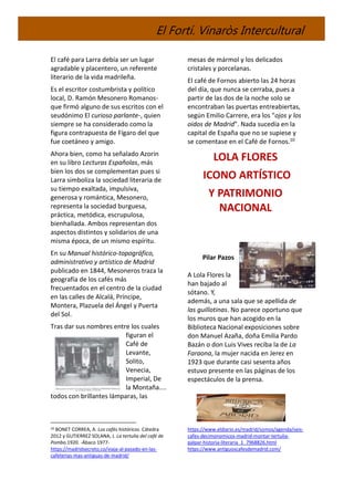 El Fortí. Vinaròs Intercultural
El café para Larra debía ser un lugar
agradable y placentero, un referente
literario de la vida madrileña.
Es el escritor costumbrista y político
local, D. Ramón Mesonero Romanos-
que firmó alguno de sus escritos con el
seudónimo El curioso parlante-, quien
siempre se ha considerado como la
figura contrapuesta de Fígaro del que
fue coetáneo y amigo.
Ahora bien, como ha señalado Azorin
en su libro Lecturas Españolas, más
bien los dos se complementan pues si
Larra simboliza la sociedad literaria de
su tiempo exaltada, impulsiva,
generosa y romántica, Mesonero,
representa la sociedad burguesa,
práctica, metódica, escrupulosa,
bienhallada. Ambos representan dos
aspectos distintos y solidarios de una
misma época, de un mismo espíritu.
En su Manual histórico-topográfico,
administrativo y artístico de Madrid
publicado en 1844, Mesoneros traza la
geografía de los cafés más
frecuentados en el centro de la ciudad
en las calles de Alcalá, Príncipe,
Montera, Plazuela del Ángel y Puerta
del Sol.
Tras dar sus nombres entre los cuales
figuran el
Café de
Levante,
Solito,
Venecia,
Imperial, De
la Montaña....
todos con brillantes lámparas, las
10 BONET CORREA, A. Los cafés históricos. Cátedra
2012 y GUTIERREZ SOLANA, J. La tertulia del café de
Pombo.1920. -Ábaco 1977-
https://madridsecreto.co/viaja-al-pasado-en-las-
cafeterias-mas-antiguas-de-madrid/
mesas de mármol y los delicados
cristales y porcelanas.
El café de Fornos abierto las 24 horas
del día, que nunca se cerraba, pues a
partir de las dos de la noche solo se
encontraban las puertas entreabiertas,
según Emilio Carrere, era los "ojos y los
oidos de Madrid". Nada sucedía en la
capital de España que no se supiese y
se comentase en el Café de Fornos.10
LOLA FLORES
ICONO ARTÍSTICO
Y PATRIMONIO
NACIONAL
Pilar Pazos
A Lola Flores la
han bajado al
sótano. Y,
además, a una sala que se apellida de
las guillotinas. No parece oportuno que
los muros que han acogido en la
Biblioteca Nacional exposiciones sobre
don Manuel Azaña, doña Emilia Pardo
Bazán o don Luis Vives reciba la de La
Faraona, la mujer nacida en Jerez en
1923 que durante casi sesenta años
estuvo presente en las páginas de los
espectáculos de la prensa.
https://www.eldiario.es/madrid/somos/agenda/seis-
cafes-decimonomicos-madrid-montar-tertulia-
palpar-historia-literaria_1_7968826.html
https://www.antiguoscafesdemadrid.com/
 