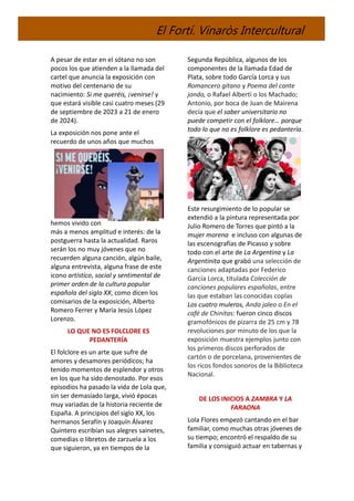 El Fortí. Vinaròs Intercultural
A pesar de estar en el sótano no son
pocos los que atienden a la llamada del
cartel que anuncia la exposición con
motivo del centenario de su
nacimiento: Si me queréis, ¡venirse! y
que estará visible casi cuatro meses (29
de septiembre de 2023 a 21 de enero
de 2024).
La exposición nos pone ante el
recuerdo de unos años que muchos
hemos vivido con
más a menos amplitud e interés: de la
postguerra hasta la actualidad. Raros
serán los no muy jóvenes que no
recuerden alguna canción, algún baile,
alguna entrevista, alguna frase de este
icono artístico, social y sentimental de
primer orden de la cultura popular
española del siglo XX, como dicen los
comisarios de la exposición, Alberto
Romero Ferrer y María Jesús López
Lorenzo.
LO QUE NO ES FOLCLORE ES
PEDANTERÍA
El folclore es un arte que sufre de
amores y desamores periódicos; ha
tenido momentos de esplendor y otros
en los que ha sido denostado. Por esos
episodios ha pasado la vida de Lola que,
sin ser demasiado larga, vivió épocas
muy variadas de la historia reciente de
España. A principios del siglo XX, los
hermanos Serafín y Joaquín Álvarez
Quintero escribían sus alegres sainetes,
comedias o libretos de zarzuela a los
que siguieron, ya en tiempos de la
Segunda República, algunos de los
componentes de la llamada Edad de
Plata, sobre todo García Lorca y sus
Romancero gitano y Poema del cante
jondo, o Rafael Alberti o los Machado;
Antonio, por boca de Juan de Mairena
decía que el saber universitario no
puede competir con el folklore… porque
todo lo que no es folklore es pedantería.
Este resurgimiento de lo popular se
extendió a la pintura representada por
Julio Romero de Torres que pintó a la
mujer morena e incluso con algunas de
las escenografías de Picasso y sobre
todo con el arte de La Argentina y La
Argentinita que grabó una selección de
canciones adaptadas por Federico
García Lorca, titulada Colección de
canciones populares españolas, entre
las que estaban las conocidas coplas
Los cuatro muleros, Anda jaleo o En el
café de Chinitas: fueron cinco discos
gramofónicos de pizarra de 25 cm y 78
revoluciones por minuto de los que la
exposición muestra ejemplos junto con
los primeros discos perforados de
cartón o de porcelana, provenientes de
los ricos fondos sonoros de la Biblioteca
Nacional.
DE LOS INICIOS A ZAMBRA Y LA
FARAONA
Lola Flores empezó cantando en el bar
familiar, como muchas otras jóvenes de
su tiempo; encontró el respaldo de su
familia y consiguió actuar en tabernas y
 