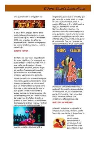 El Fortí. Vinaròs Intercultural
arte que también se arrogaban ese
título.
A pesar de los años de declive de la
copla, Lola siguió contando en la vida
artística de España hasta su muerte en
1995 a los setenta y dos años. Su
entierro fue una demostración popular
de cariño, fanatismo, locura… - ¿cómo
definirlo? -
GENIO Y FIGURA
Ciertamente no a todos les gustaba ni
les gusta Lola Flores. Su arte puede ser
cuestionado y también su vida. Pero lo
que nadie puede dudar es de que,
hablando en folclórico, era una mujer
de bandera. Trabajadora incansable
recorrió muchas manifestaciones
artísticas y generalmente con éxito.
Quizás sus películas no sean como para
recordarlas, pero nadie como ella sabía
interpretar la copla, ese género en el
que tan importante es la música como
la letra y su interpretación. De Lola se
dijo que no sabía bailar ni cantar y
puede que sea cierto, pero cuando ella
recitaba el Réquiem por Federico García
Lorca del maestro Rafael de León, el
público se ponía de luto: Lo mataron en
Granada/una tarde de verano/ y todo el
cielo gitano/recibió la puñalada. Y
cuando cantaba a María de la O, la
desgraciaíta gitana que lo tenía tó y que
por sucumbir al parné sufría el castigo
de Dios: la crucecita que llevas a
cuestas María de la O, el público veía a
la gitana infiel hecha un mar de
lágrimas. Canciones que hoy nos
resultan escandalosamente exageradas
pero que quizás más de una vez hemos
cantado o tarareado sin captarlas hasta
el fondo: ¡Ay, pena, penita, pena, /pena
de mi corazón, /que me corre por las
venas/con la fuerza de un ciclón! /Es lo
mismo que un nublado/de tiniebla y
pedernal. /Es un potro desbocado/que
no sabe dónde va. /Es un desierto de
arena, /es mi gloria en un penal. Lola
Flores tenía ese embrujo que
descolocaba a los espectadores.
PARTE DEL PATRIMONIO
Lola sabía emocionar porque ella se
emocionaba; hacia su oficio no con la
fuerza del que vive de él sino del que lo
vive. Era
desmesurada,
temperamental,
arrolladora. Y así
hasta el final pues
podemos decir que
 