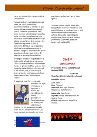 El Fortí. Vinaròs Intercultural
hasta sus últimos días estuvo subida a
un escenario.
Fue avanzada en muchos aspectos; de
joven fue ella la que sostuvo
económicamente a su familia y la que
emprendió aventuras inseguras que
tuvo la suerte de que salieron bien;
como marchar a América con todos los
suyos y con las pequeñas cosas que
hacen que un ambiente sea familiar: el
pájaro, los cacharros de la cocina... Era
una mujer segura de su valía y
consciente de lo que suponía para su
público al que apelaba para que le
ayudara a pagar la enorme multa que le
puso Hacienda para que sirviera de
ejemplo al resto de defraudadores.
Tan segura estaba de su público que a
todos invitó la boda de su hija mayor
Lolita y que respondieron acudiendo en
masa a la iglesia. Mal hizo Lola que tuvo
que gritarles agobiada por la multitud:
Si me queréis, irse, lo contario que
ahora gritan los carteles anunciadores
de esta exposición: Si me queréis,
venirse.
El legado de Lola Flores es grande:
aparte de sus hijas
y nietas que la
siguen en el
mundo del
espectáculo, las
nuevas
generaciones
flamencas siguen
sus huellas; ahí
están Miguel
Poveda, Estrella Morente y hasta la
joven Rosalía. Las canciones que Lola
cantó han sido versionadas por otros
11https://montagmira.wordpress.com/author/monta
gmira
grandes como Raphael, Serrat, Julio
Iglesias…
También ha sido motivo de carteles,
fotografías y libros que nos ofrece esta
exposición que se plantea si Lola es una
artista imprescindible de nuestra
cultura, de nuestra tradición para
concluir que forma parte de nuestro
patrimonio y, como tal, debe ser
conservado y difundido.
CINE 11
CESÁRIA ÉVORA
Documental de Ana Sofia FONSECA,
Portugal,2022.
Crítica de
Véronique GILLE, traducción adaptada
Duración: 94 min.
Año: 2022
País: Portugal
Dirección: Ana Sofia Fonseca
Guion: Ana Sofia Fonseca
Fotografía: Gina Ferrer
Reparto: Varios, Intervenciones de:
Cesária Évora
Género: Documental. Biográfico.
Música.
 