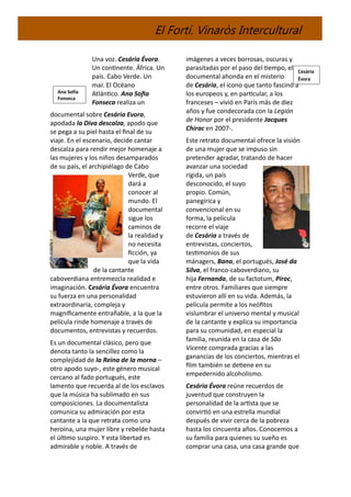 El Fortí. Vinaròs Intercultural
Una voz. Cesária Évora.
Un continente. África. Un
país. Cabo Verde. Un
mar. El Océano
Atlántico. Ana Sofia
Fonseca realiza un
documental sobre Cesária Evora,
apodada la Diva descalza, apodo que
se pega a su piel hasta el final de su
viaje. En el escenario, decide cantar
descalza para rendir mejor homenaje a
las mujeres y los niños desamparados
de su país, el archipiélago de Cabo
Verde, que
dará a
conocer al
mundo. El
documental
sigue los
caminos de
la realidad y
no necesita
ficción, ya
que la vida
de la cantante
caboverdiana entremezcla realidad e
imaginación. Cesária Évora encuentra
su fuerza en una personalidad
extraordinaria, compleja y
magníficamente entrañable, a la que la
película rinde homenaje a través de
documentos, entrevistas y recuerdos.
Es un documental clásico, pero que
denota tanto la sencillez como la
complejidad de la Reina de la morna –
otro apodo suyo-, este género musical
cercano al fado portugués, este
lamento que recuerda al de los esclavos
que la música ha sublimado en sus
composiciones. La documentalista
comunica su admiración por esta
cantante a la que retrata como una
heroína, una mujer libre y rebelde hasta
el último suspiro. Y esta libertad es
admirable y noble. A través de
imágenes a veces borrosas, oscuras y
parasitadas por el paso del tiempo, el
documental ahonda en el misterio
de Cesária, el ícono que tanto fascinó a
los europeos y, en particular, a los
franceses – vivió en París más de diez
años y fue condecorada con la Legión
de Honor por el presidente Jacques
Chirac en 2007-.
Este retrato documental ofrece la visión
de una mujer que se impuso sin
pretender agradar, tratando de hacer
avanzar una sociedad
rígida, un país
desconocido, el suyo
propio. Común,
panegírica y
convencional en su
forma, la película
recorre el viaje
de Cesária a través de
entrevistas, conciertos,
testimonios de sus
mánagers, Bana, el portugués, José da
Silva, el franco-caboverdiano, su
hija Fernanda, de su factotum, Piroc,
entre otros. Familiares que siempre
estuvieron allí en su vida. Además, la
película permite a los neófitos
vislumbrar el universo mental y musical
de la cantante y explica su importancia
para su comunidad, en especial la
familia, reunida en la casa de São
Vicente comprada gracias a las
ganancias de los conciertos, mientras el
film también se detiene en su
empedernido alcoholismo.
Cesária Évora reúne recuerdos de
juventud que construyen la
personalidad de la artista que se
convirtió en una estrella mundial
después de vivir cerca de la pobreza
hasta los cincuenta años. Conocemos a
su familia para quienes su sueño es
comprar una casa, una casa grande que
Cesária
Évora
Ana Sofía
Fonseca
 