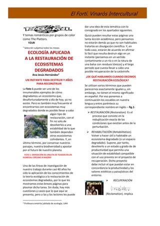 El Fortí. Vinaròs Intercultural
Y temas románticos por grupos de color
como The Platters.
YZUR
1
Selección subjetiva todos los meses.
ECOLOGÍA APLICADA
A LA RESTAURACIÓN DE
ECOSISTEMAS
DEGRADADOS
Ana Jesús Hernández2
UN INSTANTE PARA DESTRUIR Y AÑOS
PARA RECONSTRUIR
La foto 1 puede ser uno de los
innumerables ejemplos de cómo
degradamos un ecosistema que,
desafortunadamente a día de hoy, ya no
existe. Pero es también muy frecuente el
encontrarnos con ecosistemas muy
degradados donde es posible llevar a cabo
algún tipo de
restauración, con el
fin no solo de
devolverlos a una
estabilidad de la que
también dependen
otros ecosistemas
colindantes. Y, en
último término, por conservar nuestros
paisajes, nuestra biodiversidad y apostar
por el futuro de nuestro planeta.
FOTO 1: DEPOSICIÓN DE URALITA DE TEJADOS EN UN
HUMEDAL CERCANO A MADRID
Una de las líneas de investigación de
nuestro trabajo durante casi 40 años ha
sido la aplicación de los conocimientos de
la teoría ecológica a la restauración de
ecosistemas degradados, por lo que les
mostramos estas breves páginas para
plasmar dicha tarea. Sin duda, hay más
cuestiones y casos que lo que aquí se
presenta, pero a las y los lectores les puede
2 Profesora emérita jubilada de ecología, UAH
dar una idea de esta temática con lo
consignado en los apartados siguientes.
Quizá pueden resultar estas páginas una
tanta lección académica, pero pensamos
no estarán demás ya que no son habituales
tratarlas en divulgación científica. Y, en
todo caso, estarán de acuerdo en afirmar
lo fácil que resulta destruir algo en un
instante (pensemos en un vertido
contaminante a un río o en la rotura de
una balsa con residuos tóxicos) y el largo
periodo que cuesta llevar a cabo una
posible recuperación de la catástrofe.
¿DE QUÉ HABLAMOS CUANDO DECIMOS
RESTAURACIÓN ECOLÓGICA?
Se utilizan varios términos que pueden
parecernos exactamente iguales y, sin
embargo, no tienen el mismo significado
en español. Por eso ponemos a
continuación los vocablos en nuestra
lengua y entre paréntesis su
correspondiente nombre en inglés – fig.1-
 RESTAURACIÓN (Restoration). Es el
proceso que consiste en la
reduplicación exacta de las
condiciones que existían antes de la
perturbación.
 REHABILITACIÓN (Rehabilitation).
Volver a hacer útil o habitable un
ecosistema degradado (o un espacio
degradado). Supone, por tanto,
devolverlo a un estado y grado de de
productividad que permita una
situación de estabilidad compatible
con el uso previsto en el proyecto de
recuperación. Dicho proyecto
debe incluir el que puedan estar en
concordancia la productividad y los
valores estéticos y paisajísticos del
entorno.
 RECUPERACIÓN
(Reclamation). Implica
 