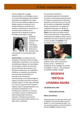 El Fortí. Vinaròs Intercultural
será el símbolo de su apego
inquebrantable. La cronología a veces
es un poco desordenada, pero también
representa la realidad de una mujer
que no ha renunciado a ninguno de sus
ideales, gracias en particular a los
sonidos africanos y cubanos de su
música y las letras de sus canciones. La
emoción suele culminar con la
aparición de la cantante en escena,
humilde y carismática, riendo,
bebiendo,
fumando,
cantando con
dulzura,
intensidad y
profundidad.
Entonces se
descubre cuál
conmovedor es el personaje el que
aparece.
Cesária Évora y sus textos son una
invitación a levantarse contra el orden
establecido, a proclamar su ira contra la
sociedad que empuja a los más pobres,
una invitación a luchar en el terreno
por los derechos de los pobres y sus
familiares testimonian con modestia y
cariño por su valentía y los esfuerzos
que hizo para hacerlos felices. A
menudo en los escenarios
internacionales, una multitud alegre la
espera y la recibe, pero esto no parece
cambiar nada en su vida: sigue viviendo
en su casa y no parece tener mayores
ingresos, pues lo que gana gracias a sus
conciertos es distribuido a los
miembros de su familia, sus músicos,
sus amigos. Su fama no disminuye en
nada la austeridad moral de la
cantante, al tiempo que premia el
esfuerzo de quienes están siempre a su
lado, fieles y solidarios.
Sus canciones militantes y
conmovedoras generan la seducción
que ejerce el personaje capaz de evocar
el realismo y la poesía de la vida de los
pequeños y de involucrarse en la lucha
por la justicia y la dignidad. Humildad,
coraje y compromiso. Su notable voz
respondió en Europa a un deseo de
exotismo, de diferencia, pero Cesária
Évora no fue sólo una moda musical
como lo han sido otros. El documental
compuesto por imágenes reales, que no
embellecen el mito, no altera lo que fue
y lo que quedará de Cesária en los
recuerdos y en los corazones: una
mujer heroica, muy real, ya que
podemos verla, oírla, escucharla y
tocarla, tal vez… También nos
quedamos con la nostalgia, la morriña,
la saudade, sí, eso es… nos quedamos
con Sodade, Sodade, Sodade.
RESSENYA
TERTÚLIA
LITERÀRIA ÀGORA
LOS BESOS EN EL PAN
d’aAlmudena Grandes
María Luisa Manso
María Almudena Grandes Hernándeznació
en Madrid, 7 de mayo de 1960 y murió en
Madrid el 27 de noviembre de 2021 . Fue
una escritora española, columnista habitual
del diario El País y también durante
 