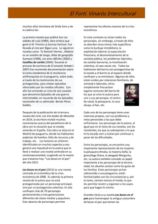 El Fortí. Vinaròs Intercultural
muchos años tertuliana de Onda Cero y de
la cadena Ser.
La primera novela que publicó fue Las
edades de Lulú (1989), obra erótica que
ganó el XI Premio La Sonrisa Vertical. Fue
llevada al cine por Bigas Luna. Le siguieron
novelas como Te llamaré Viernes , Malena
es un nombre de tango, Atlas de geografía
humana (1998), Los aires difíciles (2002) y
Castillos de cartón (2004). Durante el
proceso de escritura de El corazón helado (
2007) fue reuniendo documentación sobre
la lucha clandestina de la resistencia
antifranquista en la posguerra, sobre todo
a través de los testimonios de sus
protagonistas, para relatar episodios
silenciados por los medios oficiales. Con
ello fue armando un ciclo de seis novelas
que denominó Episodios de una guerra
interminable, en recuerdo de los Episodios
nacionales de su admirado Benito Pérez
Galdós.
Después de la publicación de la tercera
novela del ciclo: Las tres bodas de Manolita
en 2014, la escritora recibió muchos
comentarios acerca del paralelismo de la
obra con la situación que se estaba
viviendo en España. Esta obra se sitúa en el
Madrid de posguerra, donde los habitantes
padecían de hambre, falta de recursos y de
trabajo, etc. Los lectores se sintieron
identificados en muchos aspectos y eso
generó una inquietud en la autora que la
llevó a realizar una novela centrada en su
contemporaneidad, surgiendo así la novela
que tratamos hoy: “Los besos en el pan”
del año 2015.
Los besos en el pan (2015) es una novela
centrada en la temática de la crisis
económica de 2008 . Es además la primera
novela de la autora que no está
protagonizada por un personaje principal,
sino por un protagonista colectivo. En ella
confluyen más de 70 personajes
pertenecientes a tres generaciones
diferentes de clases medias y populares.
Este abanico de personajes permite
representar los efectos masivos de la crisis
económica.
En este contexto se sitúan todos los
personajes, sin embargo, a través de ellos
se abordan otros temas más específicos
como la burbuja inmobiliaria, la
explotación laboral, la especulación
financiera, el desmantelamiento de la
sanidad pública, los problemas laborales,
las estafas bancarias, la movilización
colectiva, el caos social, etc. Todos los
habitantes del barrio son protagonistas de
la novela y el barrio es el espacio donde
confluyen y se entrelazan. Algunos de ellos
están unidos por relaciones familiares, de
amistad o laborales, otros
simplemente frecuentan
lugares comunes del barrio de
los que se sirve la autora para
unir a sus personajes: el centro
de salud, la peluquería, la casa
okupa, el bar, etc.
Cada uno de los personajes tiene unas
vivencias propias, con sus problemas y
retos personales a los que debe
enfrentarse. Los personajes de la autora, al
igual que en el resto de sus novelas, son los
resistentes, los que se sobreponen a lo que
le ha tocado vivir y luchan por continuar a
pesar de las dificultades.
Entre los personajes, se encuentra una
importante representación de las mujeres:
la peluquera Amalia, la maestra Sofía, la
ginecóloga Diana, la abogada Margarita,
etc. La autora también concede un papel
importante a los personajes de la tercera
edad, los abuelos actúan como los guías de
las familias. Estos personajes ya han
sobrevivido a una posguerra, están
familiarizados con las circunstancias y, por
lo tanto, sienten menos el miedo, lo que
les permite resistir y organizar a los suyos
para que hagan lo mismo.
Grandes titula a su novela Los besos en el
pan para homenajear la antigua costumbre
de besar el pan que tenían las
 
