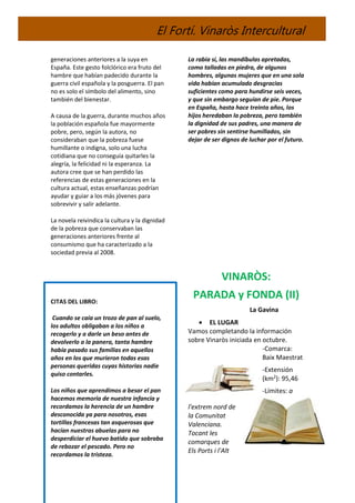 El Fortí. Vinaròs Intercultural
generaciones anteriores a la suya en
España. Este gesto folclórico era fruto del
hambre que habían padecido durante la
guerra civil española y la posguerra. El pan
no es solo el símbolo del alimento, sino
también del bienestar.
A causa de la guerra, durante muchos años
la población española fue mayormente
pobre, pero, según la autora, no
consideraban que la pobreza fuese
humillante o indigna, solo una lucha
cotidiana que no conseguía quitarles la
alegría, la felicidad ni la esperanza. La
autora cree que se han perdido las
referencias de estas generaciones en la
cultura actual, estas enseñanzas podrían
ayudar y guiar a los más jóvenes para
sobrevivir y salir adelante.
La novela reivindica la cultura y la dignidad
de la pobreza que conservaban las
generaciones anteriores frente al
consumismo que ha caracterizado a la
sociedad previa al 2008.
CITAS DEL LIBRO:
Cuando se caía un trozo de pan al suelo,
los adultos obligaban a los niños a
recogerlo y a darle un beso antes de
devolverlo a la panera, tanta hambre
había pasado sus familias en aquellos
años en los que murieron todas esas
personas queridas cuyas historias nadie
quiso contarles.
Los niños que aprendimos a besar el pan
hacemos memoria de nuestra infancia y
recordamos la herencia de un hambre
desconocida ya para nosotros, esas
tortillas francesas tan asquerosas que
hacían nuestras abuelas para no
desperdiciar el huevo batido que sobraba
de rebozar el pescado. Pero no
recordamos la tristeza.
La rabia sí, las mandíbulas apretadas,
como talladas en piedra, de algunos
hombres, algunas mujeres que en una sola
vida habían acumulado desgracias
suficientes como para hundirse seis veces,
y que sin embargo seguían de pie. Porque
en España, hasta hace treinta años, los
hijos heredaban la pobreza, pero también
la dignidad de sus padres, una manera de
ser pobres sin sentirse humillados, sin
dejar de ser dignos de luchar por el futuro.
VINARÒS:
PARADA y FONDA (II)
La Gavina
 EL LUGAR
Vamos completando la información
sobre Vinaròs iniciada en octubre.
-Comarca:
Baix Maestrat
-Extensión
(km2): 95,46
-Límites: a
l'extrem nord de
la Comunitat
Valenciana.
Tocant les
comarques de
Els Ports i l'Alt
 