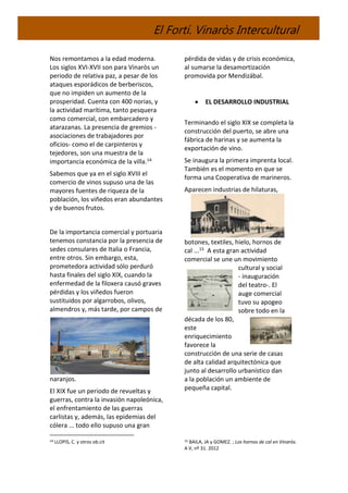 El Fortí. Vinaròs Intercultural
Nos remontamos a la edad moderna.
Los siglos XVI-XVII son para Vinaròs un
periodo de relativa paz, a pesar de los
ataques esporádicos de berberiscos,
que no impiden un aumento de la
prosperidad. Cuenta con 400 norias, y
la actividad marítima, tanto pesquera
como comercial, con embarcadero y
atarazanas. La presencia de gremios -
asociaciones de trabajadores por
oficios- como el de carpinteros y
tejedores, son una muestra de la
importancia económica de la villa.14
Sabemos que ya en el siglo XVIII el
comercio de vinos supuso una de las
mayores fuentes de riqueza de la
población, los viñedos eran abundantes
y de buenos frutos.
De la importancia comercial y portuaria
tenemos constancia por la presencia de
sedes consulares de Italia o Francia,
entre otros. Sin embargo, esta,
prometedora actividad sólo perduró
hasta finales del siglo XIX, cuando la
enfermedad de la filoxera causó graves
pérdidas y los viñedos fueron
sustituidos por algarrobos, olivos,
almendros y, más tarde, por campos de
naranjos.
El XIX fue un periodo de revueltas y
guerras, contra la invasión napoleónica,
el enfrentamiento de las guerras
carlistas y, además, las epidemias del
cólera ... todo ello supuso una gran
14 LLOPIS, C. y otros ob.cit
pérdida de vidas y de crisis económica,
al sumarse la desamortización
promovida por Mendizábal.
 EL DESARROLLO INDUSTRIAL
Terminando el siglo XIX se completa la
construcción del puerto, se abre una
fábrica de harinas y se aumenta la
exportación de vino.
Se inaugura la primera imprenta local.
También es el momento en que se
forma una Cooperativa de marineros.
Aparecen industrias de hilaturas,
botones, textiles, hielo, hornos de
cal ...15 A esta gran actividad
comercial se une un movimiento
cultural y social
- inauguración
del teatro-. El
auge comercial
tuvo su apogeo
sobre todo en la
década de los 80,
este
enriquecimiento
favorece la
construcción de una serie de casas
de alta calidad arquitectónica que
junto al desarrollo urbanístico dan
a la población un ambiente de
pequeña capital.
15 BAILA, JA y GOMEZ. ; Los hornos de cal en Vinaròs.
A V, nº 31. 2012
 
