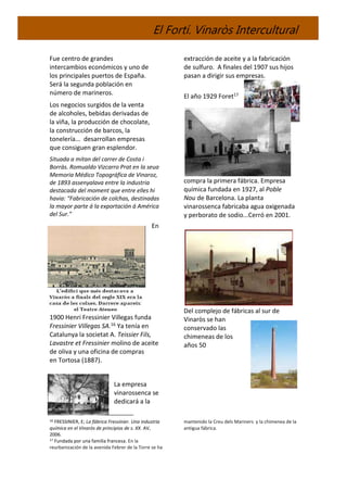 El Fortí. Vinaròs Intercultural
Fue centro de grandes
intercambios económicos y uno de
los principales puertos de España.
Será la segunda población en
número de marineros.
Los negocios surgidos de la venta
de alcoholes, bebidas derivadas de
la viña, la producción de chocolate,
la construcción de barcos, la
tonelería... desarrollan empresas
que consiguen gran esplendor.
Situada a mitan del carrer de Costa i
Borràs. Romualdo Vizcarro Prat en la seua
Memoria Médico Topográfica de Vinaroz,
de 1893 assenyalava entre la industria
destacada del moment que entre elles hi
havia: “Fabricación de colchas, destinadas
la mayor parte á la exportación á América
del Sur.”
En
1900 Henri Fressinier Villegas funda
Fressinier Villegas SA.16 Ya tenía en
Catalunya la societat A. Teissier Fils,
Lavastre et Fressinier molino de aceite
de oliva y una oficina de compras
en Tortosa (1887).
La empresa
vinarossenca se
dedicará a la
16 FRESSINIER, E; La fábrica Fressinier. Una industria
química en el Vinaròs de principios de s. XX. AV,
2006.
17 Fundada por una familia francesa. En la
reurbanización de la avenida Febrer de la Torre se ha
extracción de aceite y a la fabricación
de sulfuro. A finales del 1907 sus hijos
pasan a dirigir sus empresas.
El año 1929 Foret17
compra la primera fábrica. Empresa
química fundada en 1927, al Poble
Nou de Barcelona. La planta
vinarossenca fabricaba agua oxigenada
y perborato de sodio...Cerró en 2001.
Del complejo de fábricas al sur de
Vinaròs se han
conservado las
chimeneas de los
años 50
mantenido la Creu dels Mariners y la chimenea de la
antigua fábrica.
 