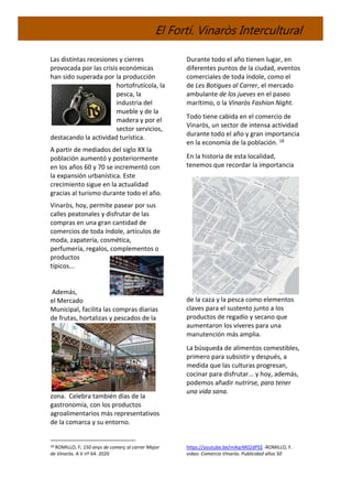 El Fortí. Vinaròs Intercultural
Las distintas recesiones y cierres
provocada por las crisis económicas
han sido superada por la producción
hortofrutícola, la
pesca, la
industria del
mueble y de la
madera y por el
sector servicios,
destacando la actividad turística.
A partir de mediados del siglo XX la
población aumentó y posteriormente
en los años 60 y 70 se incrementó con
la expansión urbanística. Este
crecimiento sigue en la actualidad
gracias al turismo durante todo el año.
Vinaròs, hoy, permite pasear por sus
calles peatonales y disfrutar de las
compras en una gran cantidad de
comercios de toda índole, artículos de
moda, zapatería, cosmética,
perfumería, regalos, complementos o
productos
típicos...
Además,
el Mercado
Municipal, facilita las compras diarias
de frutas, hortalizas y pescados de la
zona. Celebra también días de la
gastronomía, con los productos
agroalimentarios más representativos
de la comarca y su entorno.
18 ROMILLO, F; 150 anys de comerç al carrer Major
de Vinaròs. A V nº 64. 2020
Durante todo el año tienen lugar, en
diferentes puntos de la ciudad, eventos
comerciales de toda índole, como el
de Les Botigues al Carrer, el mercado
ambulante de los jueves en el paseo
marítimo, o la Vinaròs Fashion Night.
Todo tiene cabida en el comercio de
Vinaròs, un sector de intensa actividad
durante todo el año y gran importancia
en la economía de la población. 18
En la historia de esta localidad,
tenemos que recordar la importancia
de la caza y la pesca como elementos
claves para el sustento junto a los
productos de regadío y secano que
aumentaron los víveres para una
manutención más amplia.
La búsqueda de alimentos comestibles,
primero para subsistir y después, a
medida que las culturas progresan,
cocinar para disfrutar... y hoy, además,
podemos añadir nutrirse, para tener
una vida sana.
https://youtube.be/mAqrM02dPS$ -ROMILLO, F.
video: Comercio Vinaròs. Publicidad años 50
 