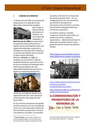 El Fortí. Vinaròs Intercultural
 CAMARA DE COMERCIO
El 20 de enero de 1901 se reunieron 82
empresarios en la sede del Círculo
Mercantil e Industrial de Castellón,
para fundar la
Cámara Oficial
de Comercio e
Industria. Era
una manera de
responder al
Real Decreto de 1886 que promovía la
fundación de estas instituciones en
España ante la necesidad de contar con
organismos dedicados a potenciar y
fortalecer los intereses de la industria y
el comercio de España, como ya tenían
un gran número de países.
Mientras, Vinaròs, en 1886, ya
contaba con una Cámara19, gracias
fundamentalmente a que era el único
de los cinco puntos de embarque de la
provincia que disponía de unas
adecuadas instalaciones portuarias y
poseía un importante dinamismo
comercial, en especial, basado en la
exportación de vino, como decíamos
anteriormente. Este auge pervivió
hasta 1914.
En las primeras actuaciones de aquella
primitiva Cámara se ve la necesidad de
contar con unos adecuados medios de
comunicación que permitan el acceso
a los diversos mercados. Se reivindica
19
Casa dels Mayó. Casona noble situada junt al
carreró conegut de Mayó. Fou la seu del Casino
(Círculo Mercantil i Cultural); propietat del militar
el puerto, el ferrocarril, la mejora de
los servicios del eje norte – sur y la
configuración de una red secundaria
que facilite el transporte de
mercancías entre el interior y la costa
favoreciendo el desplazamiento de
mercancías y personas.
La Cámara comienza, también,
a organizar misiones comerciales y la
asistencia a ferias, congresos,
exposiciones... además de promover la
educación mercantil y ejercer como
grupo de presión frente a las políticas
fiscales.
https://www.camaracastellon.com/es/
news/180/camara-castellon-centenaria
https://www.epdata.es/datos/numero-
empresas-municipio-
localidad/140/vinaros/8313
https://jtintore.wordpress.com/2015/11/1
1/linea-vinaroz-barcelona/
6-CONMEMORACIÓN Y
PROMOTORES DE LA
MEMORIA (4)
Comanant aviador Alfredo Gómez de Arce i després
per la seua vídua Donya Loli. - Vinapedia-
 